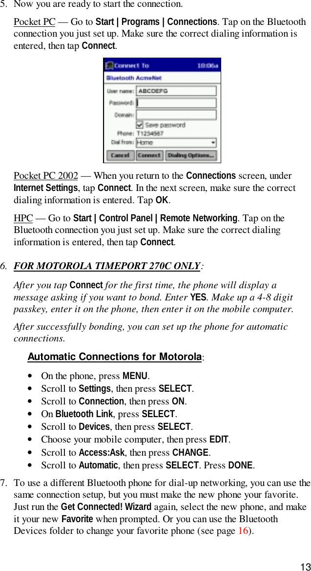 135. Now you are ready to start the connection.Pocket PC — Go to Start | Programs | Connections. Tap on the Bluetoothconnection you just set up. Make sure the correct dialing information isentered, then tap Connect.Pocket PC 2002 — When you return to the Connections screen, underInternet Settings, tap Connect. In the next screen, make sure the correctdialing information is entered. Tap OK.HPC — Go to Start | Control Panel | Remote Networking. Tap on theBluetooth connection you just set up. Make sure the correct dialinginformation is entered, then tap Connect.6. FOR MOTOROLA TIMEPORT 270C ONLY:After you tap Connect for the first time, the phone will display amessage asking if you want to bond. Enter YES. Make up a 4-8 digitpasskey, enter it on the phone, then enter it on the mobile computer.After successfully bonding, you can set up the phone for automaticconnections.Automatic Connections for Motorola:• On the phone, press MENU.• Scroll to Settings, then press SELECT.• Scroll to Connection, then press ON.• On Bluetooth Link, press SELECT.• Scroll to Devices, then press SELECT.• Choose your mobile computer, then press EDIT.• Scroll to Access:Ask, then press CHANGE.• Scroll to Automatic, then press SELECT. Press DONE.7. To use a different Bluetooth phone for dial-up networking, you can use thesame connection setup, but you must make the new phone your favorite.Just run the Get Connected! Wizard again, select the new phone, and makeit your new Favorite when prompted. Or you can use the BluetoothDevices folder to change your favorite phone (see page 16).