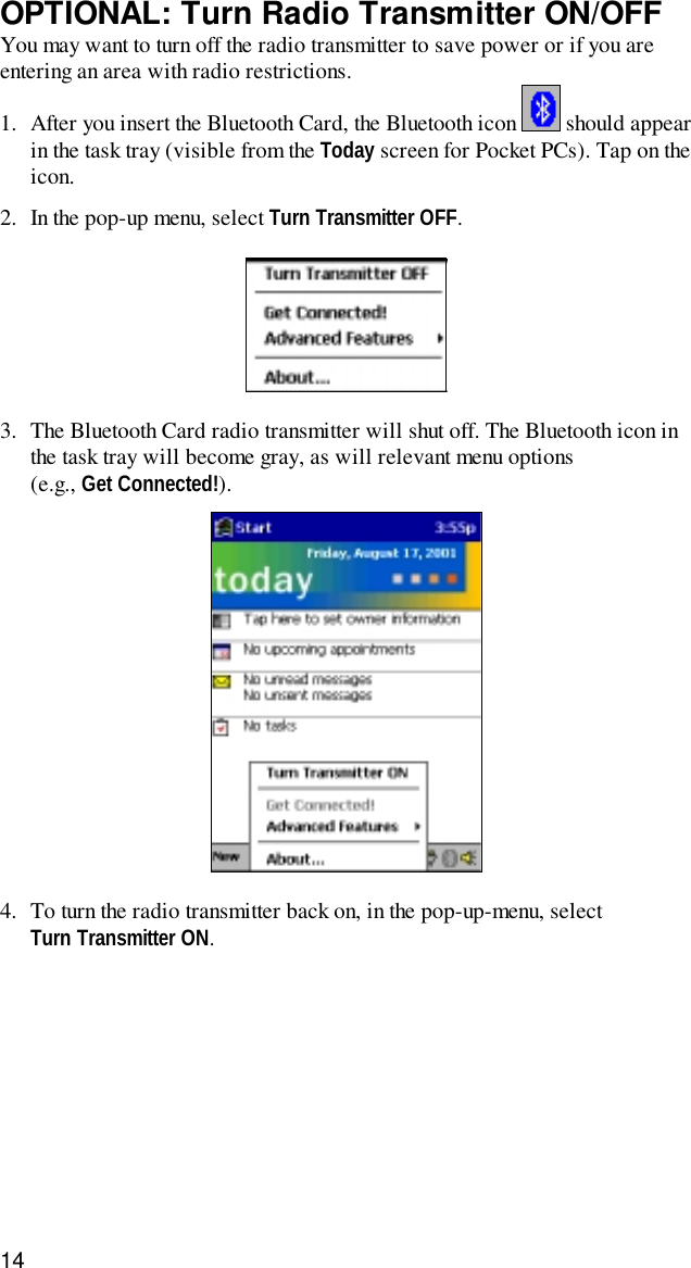 14OPTIONAL: Turn Radio Transmitter ON/OFFYou may want to turn off the radio transmitter to save power or if you areentering an area with radio restrictions.1. After you insert the Bluetooth Card, the Bluetooth icon   should appearin the task tray (visible from the Today screen for Pocket PCs). Tap on theicon.2. In the pop-up menu, select Turn Transmitter OFF.3. The Bluetooth Card radio transmitter will shut off. The Bluetooth icon inthe task tray will become gray, as will relevant menu options(e.g., Get Connected!).4. To turn the radio transmitter back on, in the pop-up-menu, selectTurn Transmitter ON.