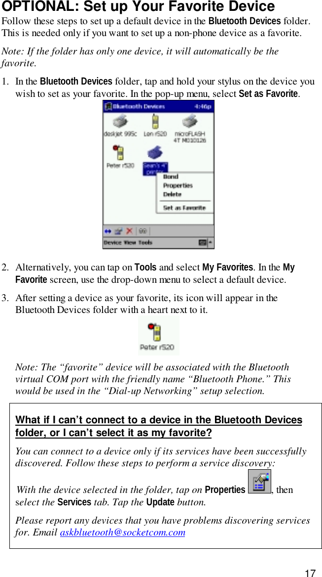 17OPTIONAL: Set up Your Favorite DeviceFollow these steps to set up a default device in the Bluetooth Devices folder.This is needed only if you want to set up a non-phone device as a favorite.Note: If the folder has only one device, it will automatically be thefavorite.1. In the Bluetooth Devices folder, tap and hold your stylus on the device youwish to set as your favorite. In the pop-up menu, select Set as Favorite.2. Alternatively, you can tap on Tools and select My Favorites. In the MyFavorite screen, use the drop-down menu to select a default device.3. After setting a device as your favorite, its icon will appear in theBluetooth Devices folder with a heart next to it.Note: The “favorite” device will be associated with the Bluetoothvirtual COM port with the friendly name “Bluetooth Phone.” Thiswould be used in the “Dial-up Networking” setup selection.What if I can’t connect to a device in the Bluetooth Devicesfolder, or I can’t select it as my favorite?You can connect to a device only if its services have been successfullydiscovered. Follow these steps to perform a service discovery:With the device selected in the folder, tap on Properties , thenselect the Services tab. Tap the Update button.Please report any devices that you have problems discovering servicesfor. Email askbluetooth@socketcom.com