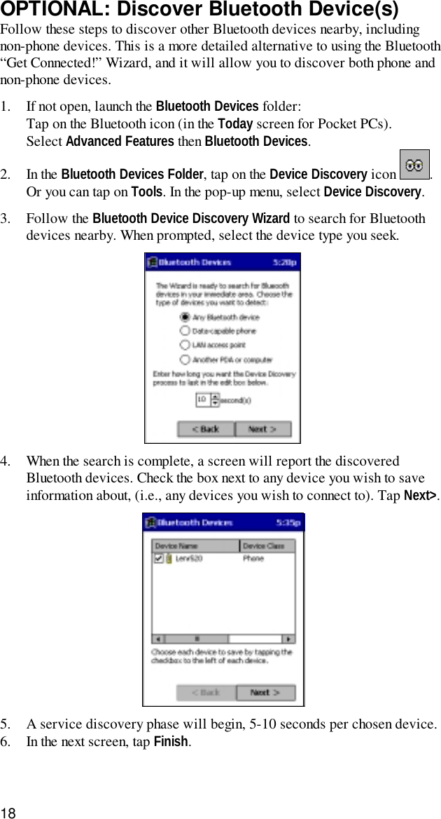 18OPTIONAL: Discover Bluetooth Device(s)Follow these steps to discover other Bluetooth devices nearby, includingnon-phone devices. This is a more detailed alternative to using the Bluetooth“Get Connected!” Wizard, and it will allow you to discover both phone andnon-phone devices.1. If not open, launch the Bluetooth Devices folder:Tap on the Bluetooth icon (in the Today screen for Pocket PCs).Select Advanced Features then Bluetooth Devices.2. In the Bluetooth Devices Folder, tap on the Device Discovery icon  .Or you can tap on Tools. In the pop-up menu, select Device Discovery.3. Follow the Bluetooth Device Discovery Wizard to search for Bluetoothdevices nearby. When prompted, select the device type you seek.4. When the search is complete, a screen will report the discoveredBluetooth devices. Check the box next to any device you wish to saveinformation about, (i.e., any devices you wish to connect to). Tap Next&gt;.5. A service discovery phase will begin, 5-10 seconds per chosen device.6. In the next screen, tap Finish.