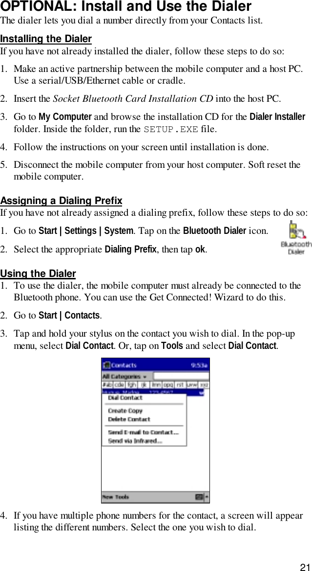 21OPTIONAL: Install and Use the DialerThe dialer lets you dial a number directly from your Contacts list.Installing the DialerIf you have not already installed the dialer, follow these steps to do so:1. Make an active partnership between the mobile computer and a host PC.Use a serial/USB/Ethernet cable or cradle.2. Insert the Socket Bluetooth Card Installation CD into the host PC.3. Go to My Computer and browse the installation CD for the Dialer Installerfolder. Inside the folder, run the SETUP.EXE file.4. Follow the instructions on your screen until installation is done.5. Disconnect the mobile computer from your host computer. Soft reset themobile computer.Assigning a Dialing PrefixIf you have not already assigned a dialing prefix, follow these steps to do so:1. Go to Start | Settings | System. Tap on the Bluetooth Dialer icon.2. Select the appropriate Dialing Prefix, then tap ok.Using the Dialer1. To use the dialer, the mobile computer must already be connected to theBluetooth phone. You can use the Get Connected! Wizard to do this.2. Go to Start | Contacts.3. Tap and hold your stylus on the contact you wish to dial. In the pop-upmenu, select Dial Contact. Or, tap on Tools and select Dial Contact.4. If you have multiple phone numbers for the contact, a screen will appearlisting the different numbers. Select the one you wish to dial.