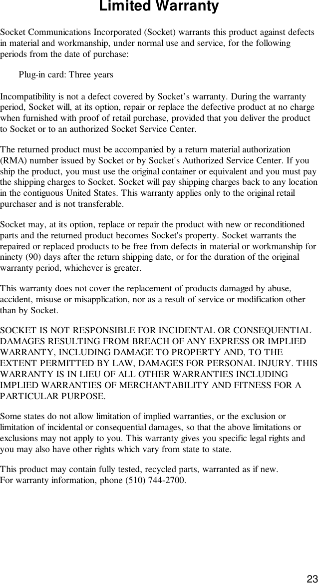 23Limited WarrantySocket Communications Incorporated (Socket) warrants this product against defectsin material and workmanship, under normal use and service, for the followingperiods from the date of purchase:Plug-in card: Three yearsIncompatibility is not a defect covered by Socket’s warranty. During the warrantyperiod, Socket will, at its option, repair or replace the defective product at no chargewhen furnished with proof of retail purchase, provided that you deliver the productto Socket or to an authorized Socket Service Center.The returned product must be accompanied by a return material authorization(RMA) number issued by Socket or by Socket&apos;s Authorized Service Center. If youship the product, you must use the original container or equivalent and you must paythe shipping charges to Socket. Socket will pay shipping charges back to any locationin the contiguous United States. This warranty applies only to the original retailpurchaser and is not transferable.Socket may, at its option, replace or repair the product with new or reconditionedparts and the returned product becomes Socket&apos;s property. Socket warrants therepaired or replaced products to be free from defects in material or workmanship forninety (90) days after the return shipping date, or for the duration of the originalwarranty period, whichever is greater.This warranty does not cover the replacement of products damaged by abuse,accident, misuse or misapplication, nor as a result of service or modification otherthan by Socket.SOCKET IS NOT RESPONSIBLE FOR INCIDENTAL OR CONSEQUENTIALDAMAGES RESULTING FROM BREACH OF ANY EXPRESS OR IMPLIEDWARRANTY, INCLUDING DAMAGE TO PROPERTY AND, TO THEEXTENT PERMITTED BY LAW, DAMAGES FOR PERSONAL INJURY. THISWARRANTY IS IN LIEU OF ALL OTHER WARRANTIES INCLUDINGIMPLIED WARRANTIES OF MERCHANTABILITY AND FITNESS FOR APARTICULAR PURPOSE.Some states do not allow limitation of implied warranties, or the exclusion orlimitation of incidental or consequential damages, so that the above limitations orexclusions may not apply to you. This warranty gives you specific legal rights andyou may also have other rights which vary from state to state.This product may contain fully tested, recycled parts, warranted as if new.For warranty information, phone (510) 744-2700.