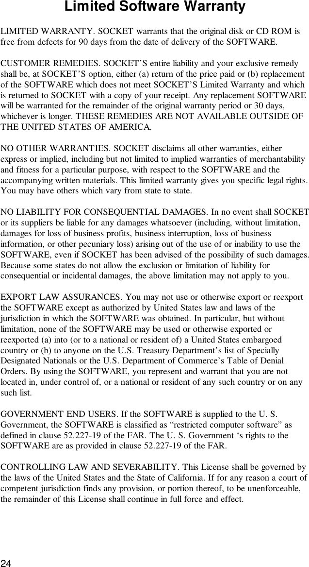 24Limited Software WarrantyLIMITED WARRANTY. SOCKET warrants that the original disk or CD ROM isfree from defects for 90 days from the date of delivery of the SOFTWARE.CUSTOMER REMEDIES. SOCKET’S entire liability and your exclusive remedyshall be, at SOCKET’S option, either (a) return of the price paid or (b) replacementof the SOFTWARE which does not meet SOCKET’S Limited Warranty and whichis returned to SOCKET with a copy of your receipt. Any replacement SOFTWAREwill be warranted for the remainder of the original warranty period or 30 days,whichever is longer. THESE REMEDIES ARE NOT AVAILABLE OUTSIDE OFTHE UNITED STATES OF AMERICA.NO OTHER WARRANTIES. SOCKET disclaims all other warranties, eitherexpress or implied, including but not limited to implied warranties of merchantabilityand fitness for a particular purpose, with respect to the SOFTWARE and theaccompanying written materials. This limited warranty gives you specific legal rights.You may have others which vary from state to state.NO LIABILITY FOR CONSEQUENTIAL DAMAGES. In no event shall SOCKETor its suppliers be liable for any damages whatsoever (including, without limitation,damages for loss of business profits, business interruption, loss of businessinformation, or other pecuniary loss) arising out of the use of or inability to use theSOFTWARE, even if SOCKET has been advised of the possibility of such damages.Because some states do not allow the exclusion or limitation of liability forconsequential or incidental damages, the above limitation may not apply to you.EXPORT LAW ASSURANCES. You may not use or otherwise export or reexportthe SOFTWARE except as authorized by United States law and laws of thejurisdiction in which the SOFTWARE was obtained. In particular, but withoutlimitation, none of the SOFTWARE may be used or otherwise exported orreexported (a) into (or to a national or resident of) a United States embargoedcountry or (b) to anyone on the U.S. Treasury Department’s list of SpeciallyDesignated Nationals or the U.S. Department of Commerce’s Table of DenialOrders. By using the SOFTWARE, you represent and warrant that you are notlocated in, under control of, or a national or resident of any such country or on anysuch list.GOVERNMENT END USERS. If the SOFTWARE is supplied to the U. S.Government, the SOFTWARE is classified as “restricted computer software” asdefined in clause 52.227-19 of the FAR. The U. S. Government ‘s rights to theSOFTWARE are as provided in clause 52.227-19 of the FAR.CONTROLLING LAW AND SEVERABILITY. This License shall be governed bythe laws of the United States and the State of California. If for any reason a court ofcompetent jurisdiction finds any provision, or portion thereof, to be unenforceable,the remainder of this License shall continue in full force and effect.