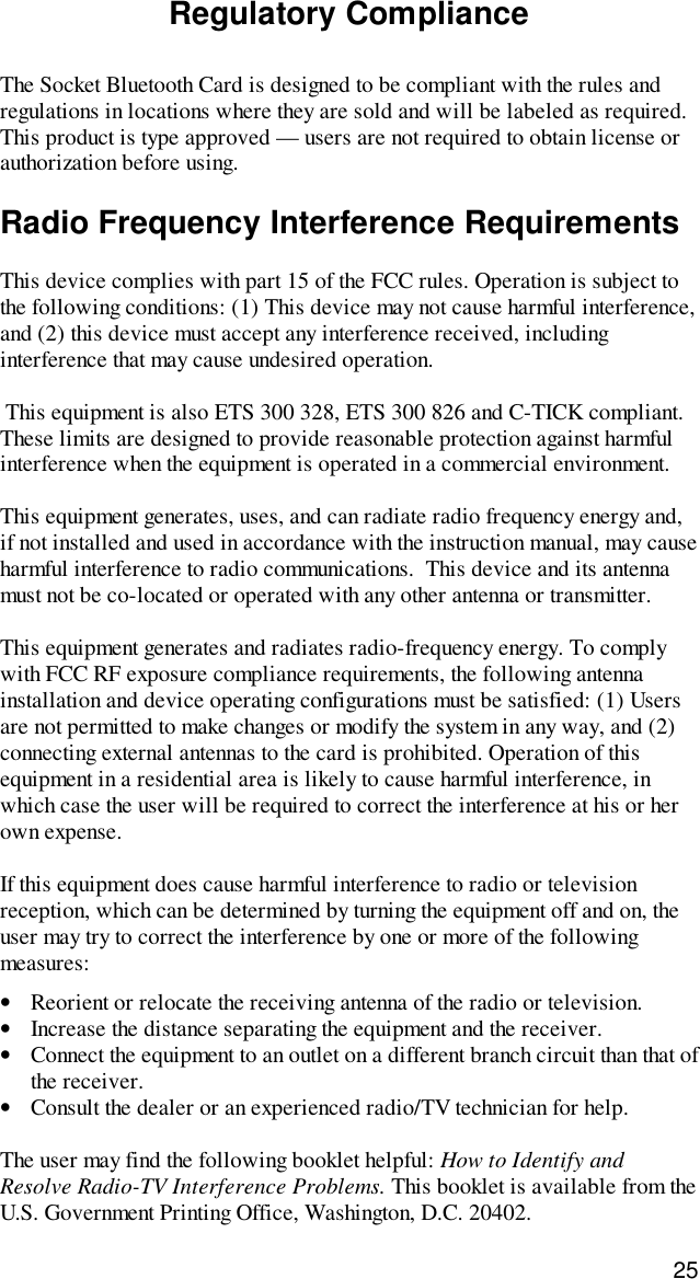 25Regulatory ComplianceThe Socket Bluetooth Card is designed to be compliant with the rules andregulations in locations where they are sold and will be labeled as required.This product is type approved — users are not required to obtain license orauthorization before using.Radio Frequency Interference RequirementsThis device complies with part 15 of the FCC rules. Operation is subject tothe following conditions: (1) This device may not cause harmful interference,and (2) this device must accept any interference received, includinginterference that may cause undesired operation. This equipment is also ETS 300 328, ETS 300 826 and C-TICK compliant.These limits are designed to provide reasonable protection against harmfulinterference when the equipment is operated in a commercial environment.This equipment generates, uses, and can radiate radio frequency energy and,if not installed and used in accordance with the instruction manual, may causeharmful interference to radio communications.  This device and its antennamust not be co-located or operated with any other antenna or transmitter.This equipment generates and radiates radio-frequency energy. To complywith FCC RF exposure compliance requirements, the following antennainstallation and device operating configurations must be satisfied: (1) Usersare not permitted to make changes or modify the system in any way, and (2)connecting external antennas to the card is prohibited. Operation of thisequipment in a residential area is likely to cause harmful interference, inwhich case the user will be required to correct the interference at his or herown expense.If this equipment does cause harmful interference to radio or televisionreception, which can be determined by turning the equipment off and on, theuser may try to correct the interference by one or more of the followingmeasures:•Reorient or relocate the receiving antenna of the radio or television.•Increase the distance separating the equipment and the receiver.•Connect the equipment to an outlet on a different branch circuit than that ofthe receiver.•Consult the dealer or an experienced radio/TV technician for help.The user may find the following booklet helpful: How to Identify andResolve Radio-TV Interference Problems. This booklet is available from theU.S. Government Printing Office, Washington, D.C. 20402.