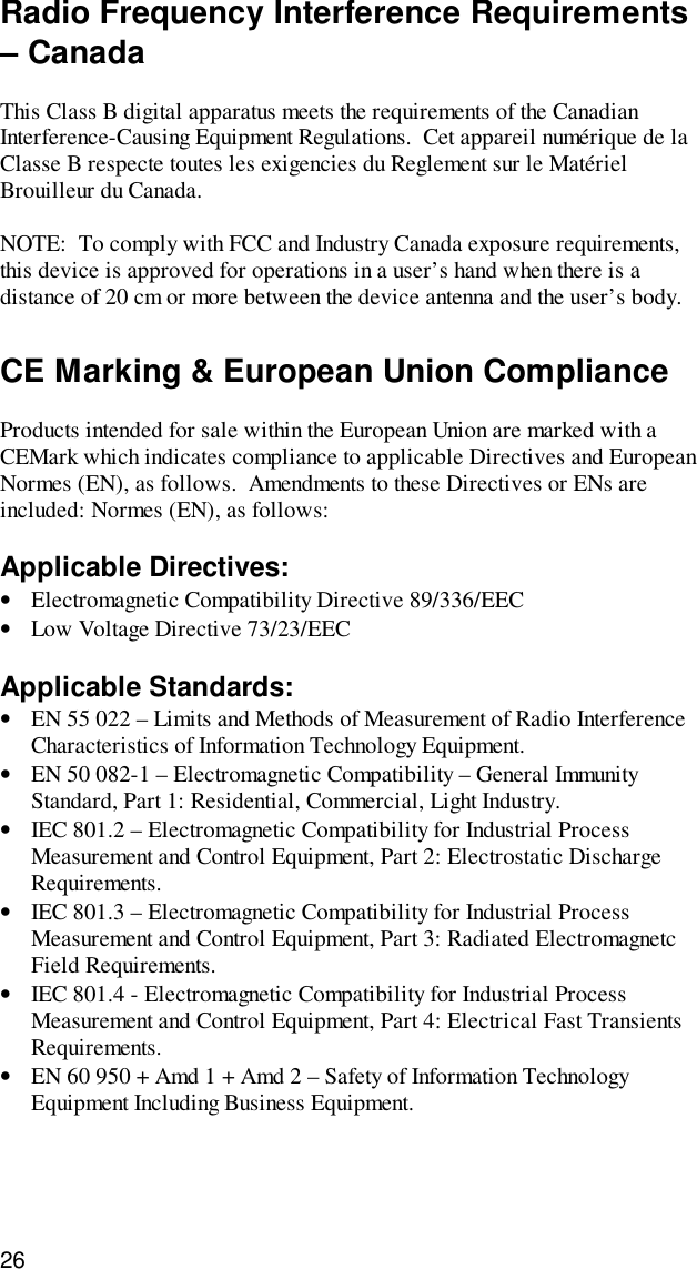 26Radio Frequency Interference Requirements– CanadaThis Class B digital apparatus meets the requirements of the CanadianInterference-Causing Equipment Regulations.  Cet appareil numérique de laClasse B respecte toutes les exigencies du Reglement sur le MatérielBrouilleur du Canada.NOTE:  To comply with FCC and Industry Canada exposure requirements,this device is approved for operations in a user’s hand when there is adistance of 20 cm or more between the device antenna and the user’s body.CE Marking &amp; European Union ComplianceProducts intended for sale within the European Union are marked with aCEMark which indicates compliance to applicable Directives and EuropeanNormes (EN), as follows.  Amendments to these Directives or ENs areincluded: Normes (EN), as follows:Applicable Directives:• Electromagnetic Compatibility Directive 89/336/EEC• Low Voltage Directive 73/23/EECApplicable Standards:• EN 55 022 – Limits and Methods of Measurement of Radio InterferenceCharacteristics of Information Technology Equipment.• EN 50 082-1 – Electromagnetic Compatibility – General ImmunityStandard, Part 1: Residential, Commercial, Light Industry.• IEC 801.2 – Electromagnetic Compatibility for Industrial ProcessMeasurement and Control Equipment, Part 2: Electrostatic DischargeRequirements.• IEC 801.3 – Electromagnetic Compatibility for Industrial ProcessMeasurement and Control Equipment, Part 3: Radiated ElectromagnetcField Requirements.• IEC 801.4 - Electromagnetic Compatibility for Industrial ProcessMeasurement and Control Equipment, Part 4: Electrical Fast TransientsRequirements.• EN 60 950 + Amd 1 + Amd 2 – Safety of Information TechnologyEquipment Including Business Equipment.