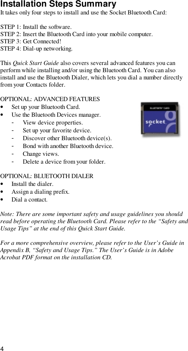 4Installation Steps SummaryIt takes only four steps to install and use the Socket Bluetooth Card:STEP 1: Install the software.STEP 2: Insert the Bluetooth Card into your mobile computer.STEP 3: Get Connected!STEP 4: Dial-up networking.This Quick Start Guide also covers several advanced features you canperform while installing and/or using the Bluetooth Card. You can alsoinstall and use the Bluetooth Dialer, which lets you dial a number directlyfrom your Contacts folder.OPTIONAL: ADVANCED FEATURES• Set up your Bluetooth Card.• Use the Bluetooth Devices manager.- View device properties.- Set up your favorite device.- Discover other Bluetooth device(s).- Bond with another Bluetooth device.- Change views.- Delete a device from your folder.OPTIONAL: BLUETOOTH DIALER• Install the dialer.• Assign a dialing prefix.• Dial a contact.Note: There are some important safety and usage guidelines you shouldread before operating the Bluetooth Card. Please refer to the “Safety andUsage Tips” at the end of this Quick Start Guide.For a more comprehensive overview, please refer to the User’s Guide inAppendix B, “Safety and Usage Tips.” The User’s Guide is in AdobeAcrobat PDF format on the installation CD.