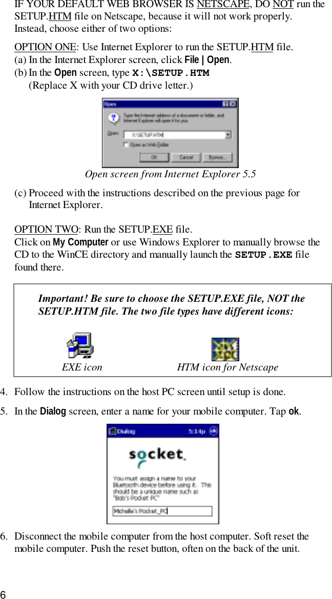 6IF YOUR DEFAULT WEB BROWSER IS NETSCAPE, DO NOT run theSETUP.HTM file on Netscape, because it will not work properly.Instead, choose either of two options:OPTION ONE: Use Internet Explorer to run the SETUP.HTM file.(a) In the Internet Explorer screen, click File | Open.(b) In the Open screen, type X:\SETUP.HTM(Replace X with your CD drive letter.)Open screen from Internet Explorer 5.5(c) Proceed with the instructions described on the previous page forInternet Explorer.OPTION TWO: Run the SETUP.EXE file.Click on My Computer or use Windows Explorer to manually browse theCD to the WinCE directory and manually launch the SETUP.EXE filefound there.Important! Be sure to choose the SETUP.EXE file, NOT theSETUP.HTM file. The two file types have different icons:EXE icon HTM icon for Netscape4. Follow the instructions on the host PC screen until setup is done.5. In the Dialog screen, enter a name for your mobile computer. Tap ok.6. Disconnect the mobile computer from the host computer. Soft reset themobile computer. Push the reset button, often on the back of the unit.