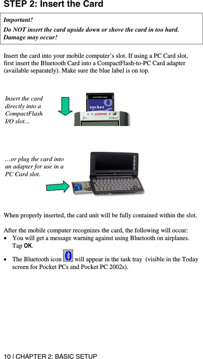 10 | CHAPTER 2: BASIC SETUP  STEP 2: Insert the Card   Important!   Do NOT insert the card upside down or shove the card in too hard. Damage may occur!    Insert the card into your mobile computer’s slot. If using a PC Card slot, first insert the Bluetooth Card into a CompactFlash-to-PC Card adapter (available separately). Make sure the blue label is on top.            When properly inserted, the card unit will be fully contained within the slot.  After the mobile computer recognizes the card, the following will occur: •  You will get a message warning against using Bluetooth on airplanes. Tap OK.  •  The Bluetooth icon   will appear in the task tray  (visible in the Today screen for Pocket PCs and Pocket PC 2002s).     Insert the card directly into a CompactFlash I/O slot… …or plug the card into an adapter for use in a PC Card slot. 