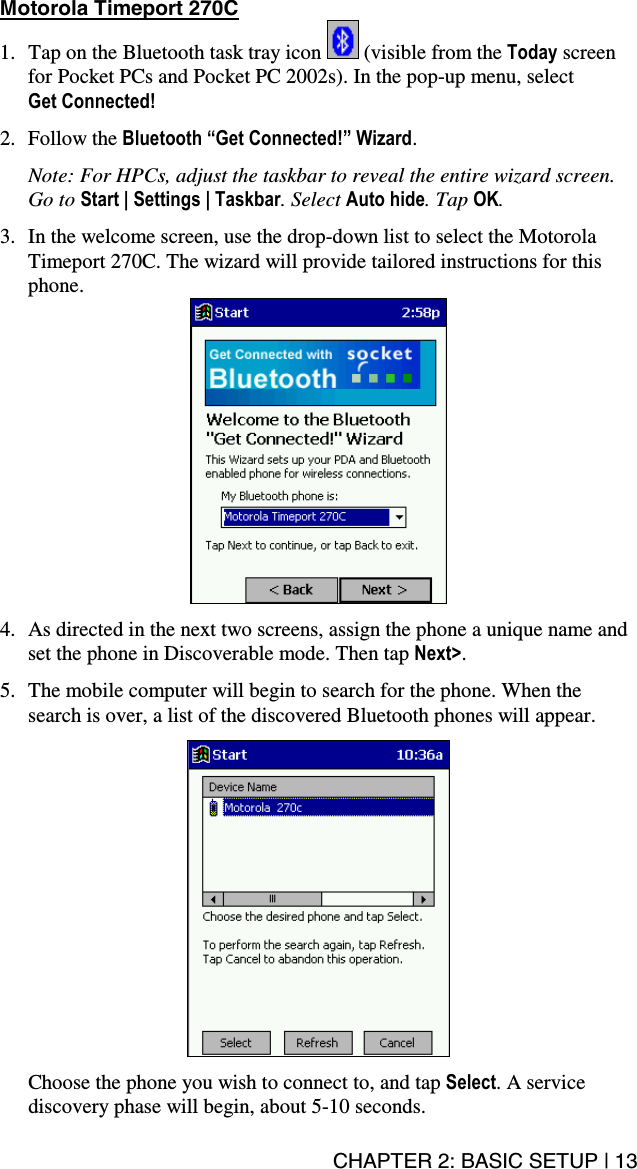 CHAPTER 2: BASIC SETUP | 13 Motorola Timeport 270C  1.  Tap on the Bluetooth task tray icon   (visible from the Today screen for Pocket PCs and Pocket PC 2002s). In the pop-up menu, select  Get Connected!  2. Follow the Bluetooth “Get Connected!” Wizard.   Note: For HPCs, adjust the taskbar to reveal the entire wizard screen. Go to Start | Settings | Taskbar. Select Auto hide. Tap OK.  3.  In the welcome screen, use the drop-down list to select the Motorola Timeport 270C. The wizard will provide tailored instructions for this phone.   4.  As directed in the next two screens, assign the phone a unique name and set the phone in Discoverable mode. Then tap Next&gt;.  5.  The mobile computer will begin to search for the phone. When the search is over, a list of the discovered Bluetooth phones will appear.    Choose the phone you wish to connect to, and tap Select. A service discovery phase will begin, about 5-10 seconds. 