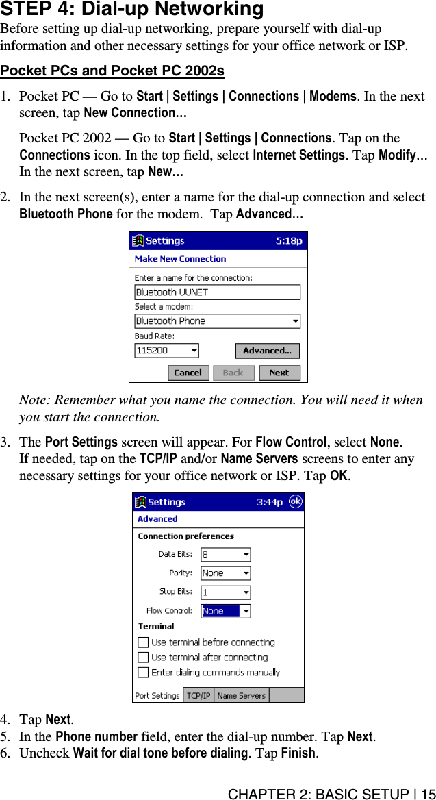 CHAPTER 2: BASIC SETUP | 15 STEP 4: Dial-up Networking Before setting up dial-up networking, prepare yourself with dial-up information and other necessary settings for your office network or ISP.   Pocket PCs and Pocket PC 2002s  1. Pocket PC — Go to Start | Settings | Connections | Modems. In the next screen, tap New Connection…  Pocket PC 2002 — Go to Start | Settings | Connections. Tap on the Connections icon. In the top field, select Internet Settings. Tap Modify… In the next screen, tap New…  2.  In the next screen(s), enter a name for the dial-up connection and select   Bluetooth Phone for the modem.  Tap Advanced…      Note: Remember what you name the connection. You will need it when you start the connection.  3. The Port Settings screen will appear. For Flow Control, select None.  If needed, tap on the TCP/IP and/or Name Servers screens to enter any necessary settings for your office network or ISP. Tap OK.     4. Tap Next. 5. In the Phone number field, enter the dial-up number. Tap Next. 6. Uncheck Wait for dial tone before dialing. Tap Finish. 
