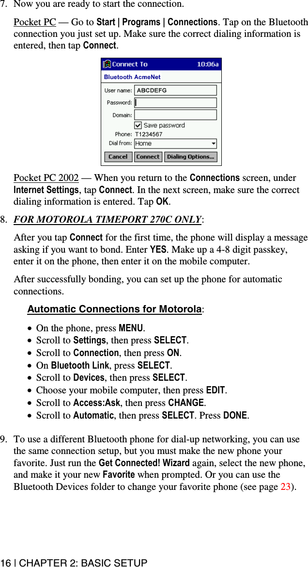 16 | CHAPTER 2: BASIC SETUP  7.  Now you are ready to start the connection.   Pocket PC — Go to Start | Programs | Connections. Tap on the Bluetooth connection you just set up. Make sure the correct dialing information is entered, then tap Connect.     Pocket PC 2002 — When you return to the Connections screen, under Internet Settings, tap Connect. In the next screen, make sure the correct dialing information is entered. Tap OK.  8.  FOR MOTOROLA TIMEPORT 270C ONLY:   After you tap Connect for the first time, the phone will display a message asking if you want to bond. Enter YES. Make up a 4-8 digit passkey, enter it on the phone, then enter it on the mobile computer.  After successfully bonding, you can set up the phone for automatic connections.  Automatic Connections for Motorola:  •  On the phone, press MENU. •  Scroll to Settings, then press SELECT. •  Scroll to Connection, then press ON. •  On Bluetooth Link, press SELECT. •  Scroll to Devices, then press SELECT. •  Choose your mobile computer, then press EDIT. •  Scroll to Access:Ask, then press CHANGE. •  Scroll to Automatic, then press SELECT. Press DONE.  9.  To use a different Bluetooth phone for dial-up networking, you can use the same connection setup, but you must make the new phone your favorite. Just run the Get Connected! Wizard again, select the new phone, and make it your new Favorite when prompted. Or you can use the Bluetooth Devices folder to change your favorite phone (see page 23).  