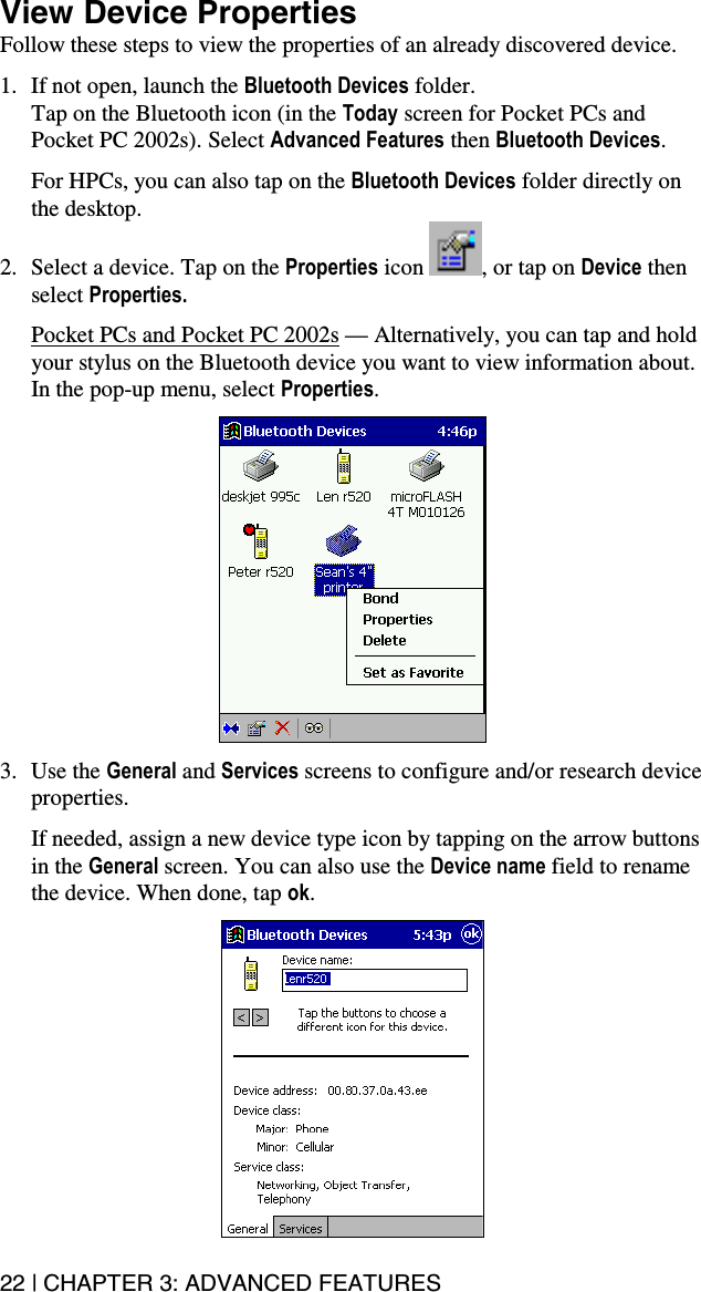 22 | CHAPTER 3: ADVANCED FEATURES  View Device Properties Follow these steps to view the properties of an already discovered device.   1.  If not open, launch the Bluetooth Devices folder.  Tap on the Bluetooth icon (in the Today screen for Pocket PCs and Pocket PC 2002s). Select Advanced Features then Bluetooth Devices.  For HPCs, you can also tap on the Bluetooth Devices folder directly on the desktop. 2.  Select a device. Tap on the Properties icon  , or tap on Device then select Properties.  Pocket PCs and Pocket PC 2002s — Alternatively, you can tap and hold your stylus on the Bluetooth device you want to view information about. In the pop-up menu, select Properties.     3. Use the General and Services screens to configure and/or research device properties.   If needed, assign a new device type icon by tapping on the arrow buttons in the General screen. You can also use the Device name field to rename the device. When done, tap ok.   