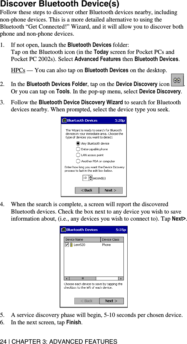 24 | CHAPTER 3: ADVANCED FEATURES  Discover Bluetooth Device(s) Follow these steps to discover other Bluetooth devices nearby, including non-phone devices. This is a more detailed alternative to using the Bluetooth “Get Connected!” Wizard, and it will allow you to discover both phone and non-phone devices.  1.  If not open, launch the Bluetooth Devices folder:  Tap on the Bluetooth icon (in the Today screen for Pocket PCs and Pocket PC 2002s). Select Advanced Features then Bluetooth Devices.  HPCs — You can also tap on Bluetooth Devices on the desktop. 2. In the Bluetooth Devices Folder, tap on the Device Discovery icon  . Or you can tap on Tools. In the pop-up menu, select Device Discovery.  3. Follow the Bluetooth Device Discovery Wizard to search for Bluetooth devices nearby. When prompted, select the device type you seek.    4.  When the search is complete, a screen will report the discovered Bluetooth devices. Check the box next to any device you wish to save information about, (i.e., any devices you wish to connect to). Tap Next&gt;.    5.  A service discovery phase will begin, 5-10 seconds per chosen device. 6.  In the next screen, tap Finish. 