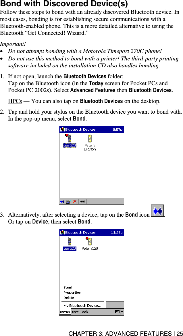 CHAPTER 3: ADVANCED FEATURES | 25 Bond with Discovered Device(s) Follow these steps to bond with an already discovered Bluetooth device. In most cases, bonding is for establishing secure communications with a Bluetooth-enabled phone. This is a more detailed alternative to using the Bluetooth “Get Connected! Wizard.”  Important! •  Do not attempt bonding with a Motorola Timeport 270C phone! •  Do not use this method to bond with a printer! The third-party printing software included on the installation CD also handles bonding.  1.  If not open, launch the Bluetooth Devices folder:  Tap on the Bluetooth icon (in the Today screen for Pocket PCs and Pocket PC 2002s). Select Advanced Features then Bluetooth Devices.  HPCs — You can also tap on Bluetooth Devices on the desktop.   2.  Tap and hold your stylus on the Bluetooth device you want to bond with. In the pop-up menu, select Bond.   3.  Alternatively, after selecting a device, tap on the Bond icon  .   Or tap on Device, then select Bond.    