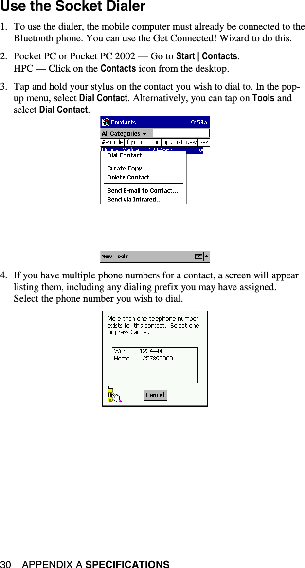 30  | APPENDIX A SPECIFICATIONS Use the Socket Dialer  1.  To use the dialer, the mobile computer must already be connected to the Bluetooth phone. You can use the Get Connected! Wizard to do this.  2.  Pocket PC or Pocket PC 2002 — Go to Start | Contacts. HPC — Click on the Contacts icon from the desktop.  3.  Tap and hold your stylus on the contact you wish to dial to. In the pop-up menu, select Dial Contact. Alternatively, you can tap on Tools and select Dial Contact.   4.  If you have multiple phone numbers for a contact, a screen will appear listing them, including any dialing prefix you may have assigned.  Select the phone number you wish to dial.    