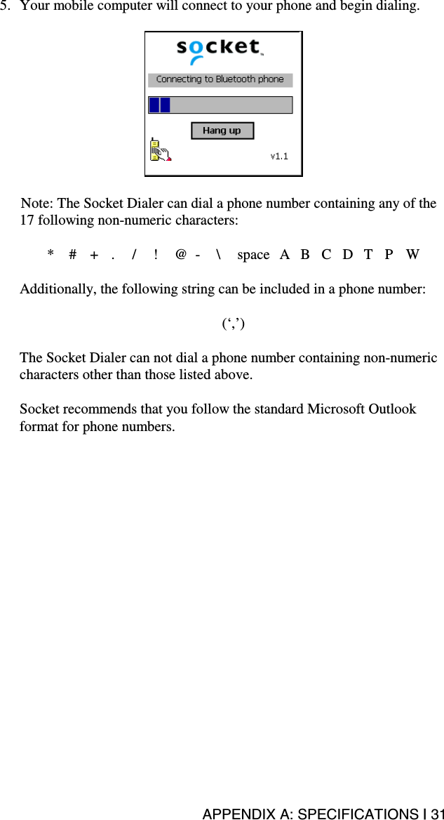 APPENDIX A: SPECIFICATIONS | 31 5.  Your mobile computer will connect to your phone and begin dialing.     Note: The Socket Dialer can dial a phone number containing any of the 17 following non-numeric characters:  * # + . / ! @ - \ space A B C D T P W  Additionally, the following string can be included in a phone number:   (‘,’)  The Socket Dialer can not dial a phone number containing non-numeric characters other than those listed above.    Socket recommends that you follow the standard Microsoft Outlook format for phone numbers. 