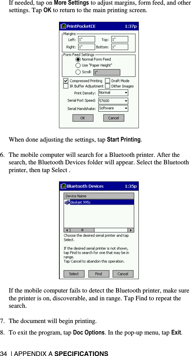 34  | APPENDIX A SPECIFICATIONS  If needed, tap on More Settings to adjust margins, form feed, and other settings. Tap OK to return to the main printing screen.    When done adjusting the settings, tap Start Printing.  6.  The mobile computer will search for a Bluetooth printer. After the search, the Bluetooth Devices folder will appear. Select the Bluetooth printer, then tap Select .    If the mobile computer fails to detect the Bluetooth printer, make sure the printer is on, discoverable, and in range. Tap Find to repeat the search.  7.  The document will begin printing.  8.  To exit the program, tap Doc Options. In the pop-up menu, tap Exit. 