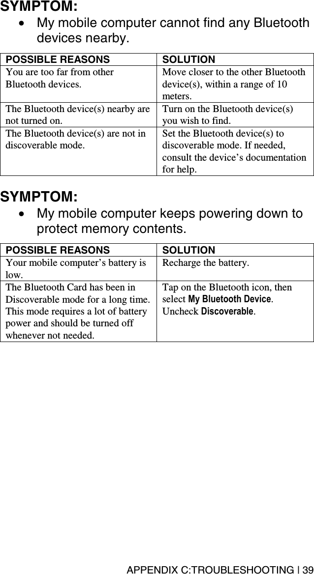 APPENDIX C:TROUBLESHOOTING | 39 SYMPTOM:  •  My mobile computer cannot find any Bluetooth devices nearby.  POSSIBLE REASONS  SOLUTION You are too far from other Bluetooth devices.  Move closer to the other Bluetooth device(s), within a range of 10 meters. The Bluetooth device(s) nearby are not turned on. Turn on the Bluetooth device(s) you wish to find. The Bluetooth device(s) are not in discoverable mode. Set the Bluetooth device(s) to discoverable mode. If needed, consult the device’s documentation for help.  SYMPTOM:  •  My mobile computer keeps powering down to protect memory contents.  POSSIBLE REASONS  SOLUTION Your mobile computer’s battery is low.  Recharge the battery. The Bluetooth Card has been in Discoverable mode for a long time. This mode requires a lot of battery power and should be turned off whenever not needed. Tap on the Bluetooth icon, then select My Bluetooth Device. Uncheck Discoverable. 