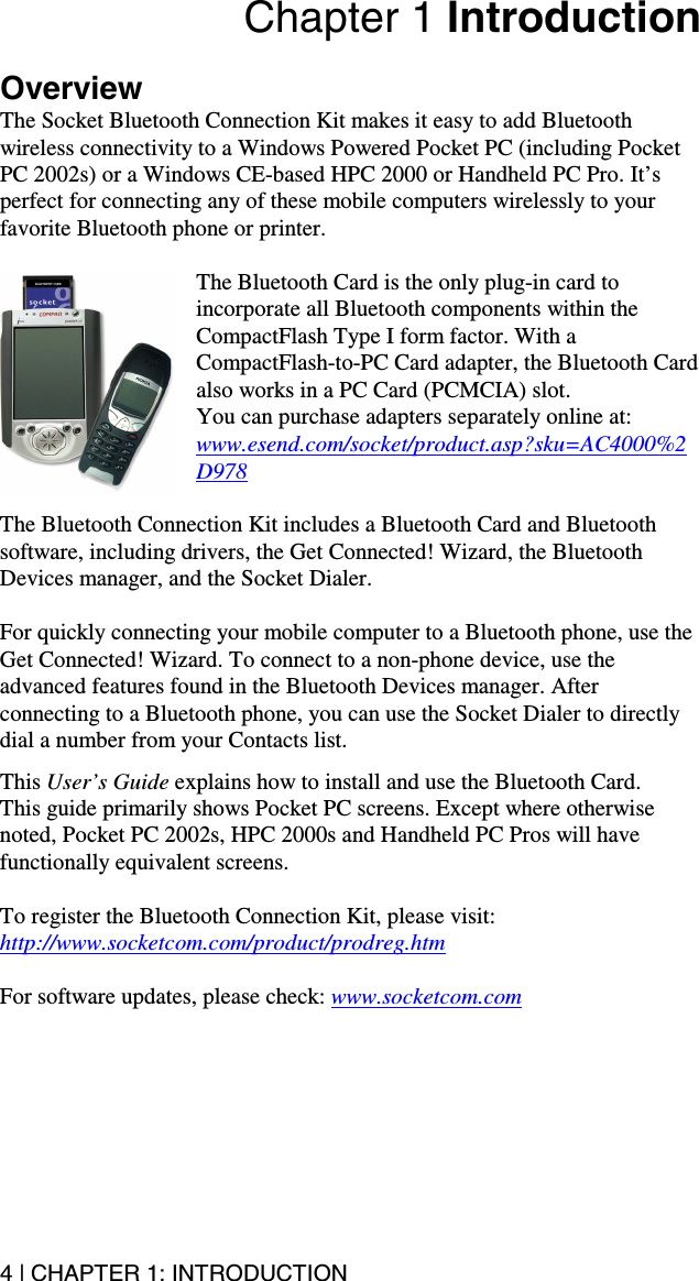 4 | CHAPTER 1: INTRODUCTION  Chapter 1 Introduction  Overview The Socket Bluetooth Connection Kit makes it easy to add Bluetooth wireless connectivity to a Windows Powered Pocket PC (including Pocket PC 2002s) or a Windows CE-based HPC 2000 or Handheld PC Pro. It’s perfect for connecting any of these mobile computers wirelessly to your favorite Bluetooth phone or printer.   The Bluetooth Card is the only plug-in card to incorporate all Bluetooth components within the CompactFlash Type I form factor. With a CompactFlash-to-PC Card adapter, the Bluetooth Card also works in a PC Card (PCMCIA) slot.  You can purchase adapters separately online at: www.esend.com/socket/product.asp?sku=AC4000%2D978  The Bluetooth Connection Kit includes a Bluetooth Card and Bluetooth software, including drivers, the Get Connected! Wizard, the Bluetooth Devices manager, and the Socket Dialer.  For quickly connecting your mobile computer to a Bluetooth phone, use the Get Connected! Wizard. To connect to a non-phone device, use the advanced features found in the Bluetooth Devices manager. After connecting to a Bluetooth phone, you can use the Socket Dialer to directly dial a number from your Contacts list.  This User’s Guide explains how to install and use the Bluetooth Card.  This guide primarily shows Pocket PC screens. Except where otherwise noted, Pocket PC 2002s, HPC 2000s and Handheld PC Pros will have functionally equivalent screens.  To register the Bluetooth Connection Kit, please visit: http://www.socketcom.com/product/prodreg.htm  For software updates, please check: www.socketcom.com 