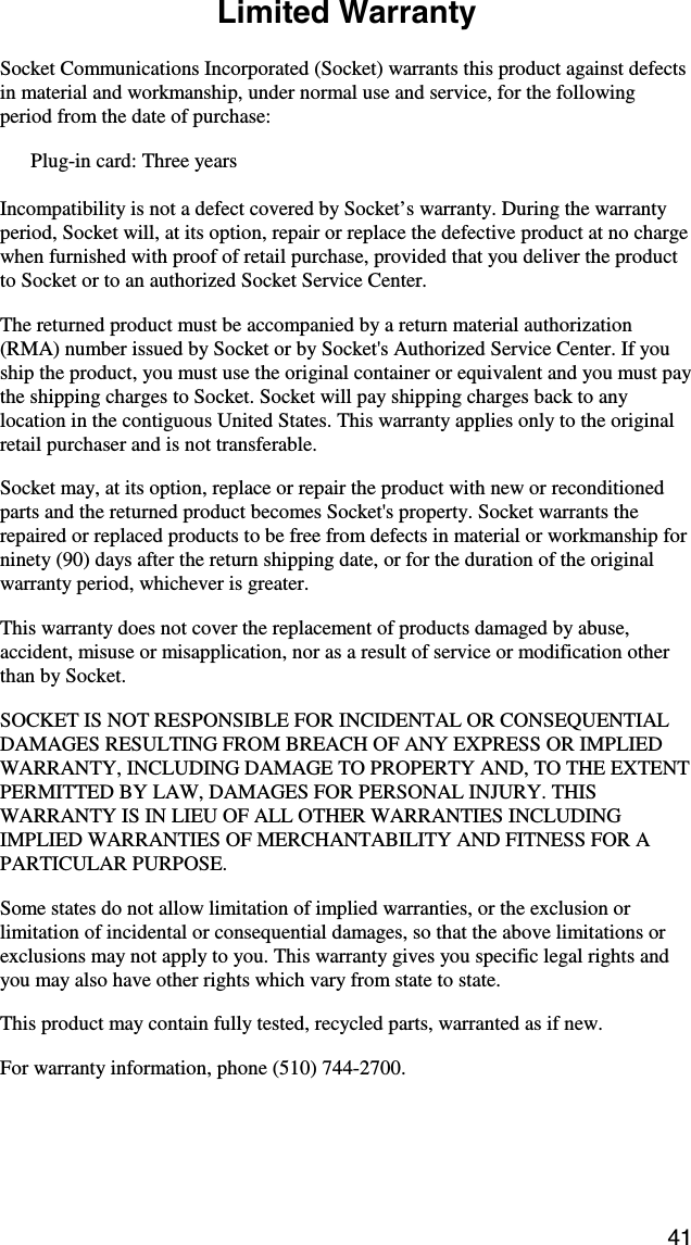 41  Limited Warranty  Socket Communications Incorporated (Socket) warrants this product against defects in material and workmanship, under normal use and service, for the following period from the date of purchase: Plug-in card: Three years  Incompatibility is not a defect covered by Socket’s warranty. During the warranty period, Socket will, at its option, repair or replace the defective product at no charge when furnished with proof of retail purchase, provided that you deliver the product to Socket or to an authorized Socket Service Center. The returned product must be accompanied by a return material authorization (RMA) number issued by Socket or by Socket&apos;s Authorized Service Center. If you ship the product, you must use the original container or equivalent and you must pay the shipping charges to Socket. Socket will pay shipping charges back to any location in the contiguous United States. This warranty applies only to the original retail purchaser and is not transferable. Socket may, at its option, replace or repair the product with new or reconditioned parts and the returned product becomes Socket&apos;s property. Socket warrants the repaired or replaced products to be free from defects in material or workmanship for ninety (90) days after the return shipping date, or for the duration of the original warranty period, whichever is greater. This warranty does not cover the replacement of products damaged by abuse, accident, misuse or misapplication, nor as a result of service or modification other than by Socket. SOCKET IS NOT RESPONSIBLE FOR INCIDENTAL OR CONSEQUENTIAL DAMAGES RESULTING FROM BREACH OF ANY EXPRESS OR IMPLIED WARRANTY, INCLUDING DAMAGE TO PROPERTY AND, TO THE EXTENT PERMITTED BY LAW, DAMAGES FOR PERSONAL INJURY. THIS WARRANTY IS IN LIEU OF ALL OTHER WARRANTIES INCLUDING IMPLIED WARRANTIES OF MERCHANTABILITY AND FITNESS FOR A PARTICULAR PURPOSE. Some states do not allow limitation of implied warranties, or the exclusion or limitation of incidental or consequential damages, so that the above limitations or exclusions may not apply to you. This warranty gives you specific legal rights and you may also have other rights which vary from state to state. This product may contain fully tested, recycled parts, warranted as if new. For warranty information, phone (510) 744-2700. 