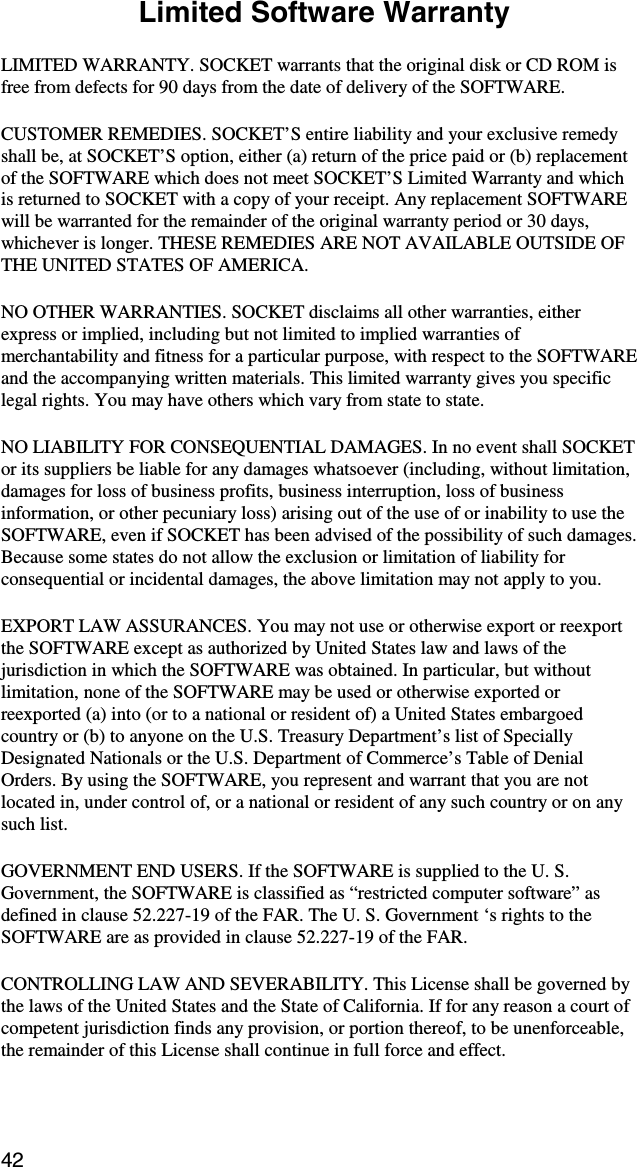 42  Limited Software Warranty  LIMITED WARRANTY. SOCKET warrants that the original disk or CD ROM is free from defects for 90 days from the date of delivery of the SOFTWARE. CUSTOMER REMEDIES. SOCKET’S entire liability and your exclusive remedy shall be, at SOCKET’S option, either (a) return of the price paid or (b) replacement of the SOFTWARE which does not meet SOCKET’S Limited Warranty and which is returned to SOCKET with a copy of your receipt. Any replacement SOFTWARE will be warranted for the remainder of the original warranty period or 30 days, whichever is longer. THESE REMEDIES ARE NOT AVAILABLE OUTSIDE OF THE UNITED STATES OF AMERICA.    NO OTHER WARRANTIES. SOCKET disclaims all other warranties, either express or implied, including but not limited to implied warranties of merchantability and fitness for a particular purpose, with respect to the SOFTWARE and the accompanying written materials. This limited warranty gives you specific legal rights. You may have others which vary from state to state. NO LIABILITY FOR CONSEQUENTIAL DAMAGES. In no event shall SOCKET or its suppliers be liable for any damages whatsoever (including, without limitation, damages for loss of business profits, business interruption, loss of business information, or other pecuniary loss) arising out of the use of or inability to use the SOFTWARE, even if SOCKET has been advised of the possibility of such damages. Because some states do not allow the exclusion or limitation of liability for consequential or incidental damages, the above limitation may not apply to you. EXPORT LAW ASSURANCES. You may not use or otherwise export or reexport the SOFTWARE except as authorized by United States law and laws of the jurisdiction in which the SOFTWARE was obtained. In particular, but without limitation, none of the SOFTWARE may be used or otherwise exported or reexported (a) into (or to a national or resident of) a United States embargoed country or (b) to anyone on the U.S. Treasury Department’s list of Specially Designated Nationals or the U.S. Department of Commerce’s Table of Denial Orders. By using the SOFTWARE, you represent and warrant that you are not located in, under control of, or a national or resident of any such country or on any such list. GOVERNMENT END USERS. If the SOFTWARE is supplied to the U. S. Government, the SOFTWARE is classified as “restricted computer software” as defined in clause 52.227-19 of the FAR. The U. S. Government ‘s rights to the SOFTWARE are as provided in clause 52.227-19 of the FAR. CONTROLLING LAW AND SEVERABILITY. This License shall be governed by the laws of the United States and the State of California. If for any reason a court of competent jurisdiction finds any provision, or portion thereof, to be unenforceable, the remainder of this License shall continue in full force and effect.  