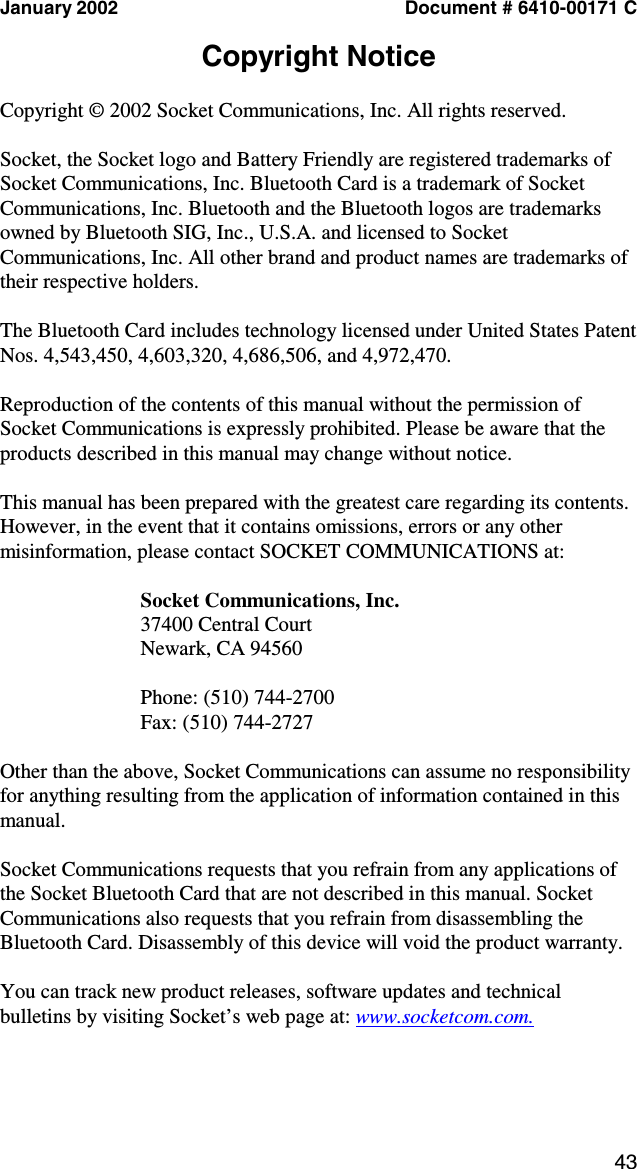 43 January 2002  Document # 6410-00171 C  Copyright Notice  Copyright © 2002 Socket Communications, Inc. All rights reserved.  Socket, the Socket logo and Battery Friendly are registered trademarks of Socket Communications, Inc. Bluetooth Card is a trademark of Socket Communications, Inc. Bluetooth and the Bluetooth logos are trademarks owned by Bluetooth SIG, Inc., U.S.A. and licensed to Socket Communications, Inc. All other brand and product names are trademarks of their respective holders.  The Bluetooth Card includes technology licensed under United States Patent Nos. 4,543,450, 4,603,320, 4,686,506, and 4,972,470.  Reproduction of the contents of this manual without the permission of Socket Communications is expressly prohibited. Please be aware that the products described in this manual may change without notice.  This manual has been prepared with the greatest care regarding its contents. However, in the event that it contains omissions, errors or any other misinformation, please contact SOCKET COMMUNICATIONS at:  Socket Communications, Inc. 37400 Central Court Newark, CA 94560  Phone: (510) 744-2700 Fax: (510) 744-2727   Other than the above, Socket Communications can assume no responsibility for anything resulting from the application of information contained in this manual.  Socket Communications requests that you refrain from any applications of the Socket Bluetooth Card that are not described in this manual. Socket Communications also requests that you refrain from disassembling the Bluetooth Card. Disassembly of this device will void the product warranty.  You can track new product releases, software updates and technical bulletins by visiting Socket’s web page at: www.socketcom.com. 