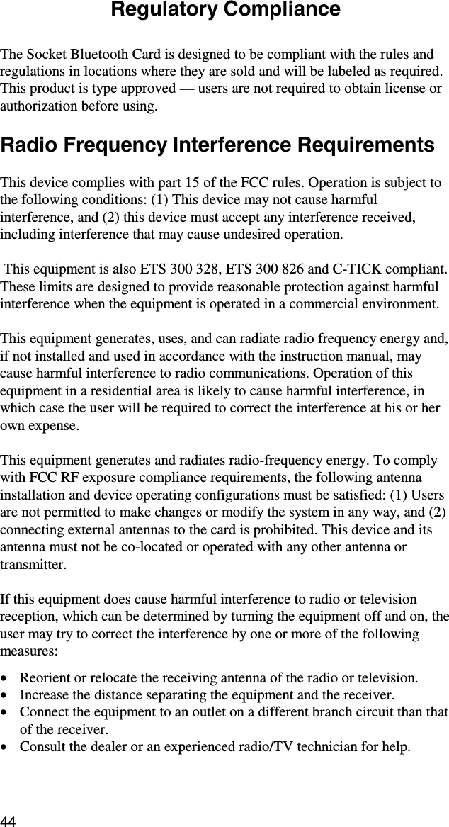 44 Regulatory Compliance  The Socket Bluetooth Card is designed to be compliant with the rules and regulations in locations where they are sold and will be labeled as required.  This product is type approved — users are not required to obtain license or authorization before using.  Radio Frequency Interference Requirements  This device complies with part 15 of the FCC rules. Operation is subject to the following conditions: (1) This device may not cause harmful interference, and (2) this device must accept any interference received, including interference that may cause undesired operation.   This equipment is also ETS 300 328, ETS 300 826 and C-TICK compliant.  These limits are designed to provide reasonable protection against harmful interference when the equipment is operated in a commercial environment.  This equipment generates, uses, and can radiate radio frequency energy and, if not installed and used in accordance with the instruction manual, may cause harmful interference to radio communications. Operation of this equipment in a residential area is likely to cause harmful interference, in which case the user will be required to correct the interference at his or her own expense.   This equipment generates and radiates radio-frequency energy. To comply with FCC RF exposure compliance requirements, the following antenna installation and device operating configurations must be satisfied: (1) Users are not permitted to make changes or modify the system in any way, and (2) connecting external antennas to the card is prohibited. This device and its antenna must not be co-located or operated with any other antenna or transmitter.  If this equipment does cause harmful interference to radio or television reception, which can be determined by turning the equipment off and on, the user may try to correct the interference by one or more of the following measures:  •  Reorient or relocate the receiving antenna of the radio or television. •  Increase the distance separating the equipment and the receiver. •  Connect the equipment to an outlet on a different branch circuit than that of the receiver. •  Consult the dealer or an experienced radio/TV technician for help.  