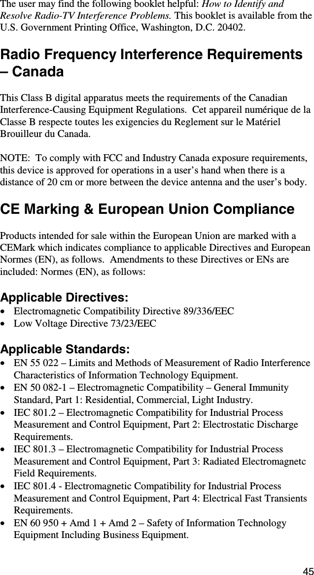45 The user may find the following booklet helpful: How to Identify and Resolve Radio-TV Interference Problems. This booklet is available from the U.S. Government Printing Office, Washington, D.C. 20402.  Radio Frequency Interference Requirements – Canada  This Class B digital apparatus meets the requirements of the Canadian Interference-Causing Equipment Regulations.  Cet appareil numérique de la Classe B respecte toutes les exigencies du Reglement sur le Matériel Brouilleur du Canada.  NOTE:  To comply with FCC and Industry Canada exposure requirements, this device is approved for operations in a user’s hand when there is a distance of 20 cm or more between the device antenna and the user’s body.  CE Marking &amp; European Union Compliance  Products intended for sale within the European Union are marked with a CEMark which indicates compliance to applicable Directives and European Normes (EN), as follows.  Amendments to these Directives or ENs are included: Normes (EN), as follows:  Applicable Directives: •  Electromagnetic Compatibility Directive 89/336/EEC •  Low Voltage Directive 73/23/EEC  Applicable Standards: •  EN 55 022 – Limits and Methods of Measurement of Radio Interference Characteristics of Information Technology Equipment. •  EN 50 082-1 – Electromagnetic Compatibility – General Immunity Standard, Part 1: Residential, Commercial, Light Industry. •  IEC 801.2 – Electromagnetic Compatibility for Industrial Process Measurement and Control Equipment, Part 2: Electrostatic Discharge Requirements. •  IEC 801.3 – Electromagnetic Compatibility for Industrial Process Measurement and Control Equipment, Part 3: Radiated Electromagnetc Field Requirements. •  IEC 801.4 - Electromagnetic Compatibility for Industrial Process Measurement and Control Equipment, Part 4: Electrical Fast Transients Requirements. •  EN 60 950 + Amd 1 + Amd 2 – Safety of Information Technology Equipment Including Business Equipment. 