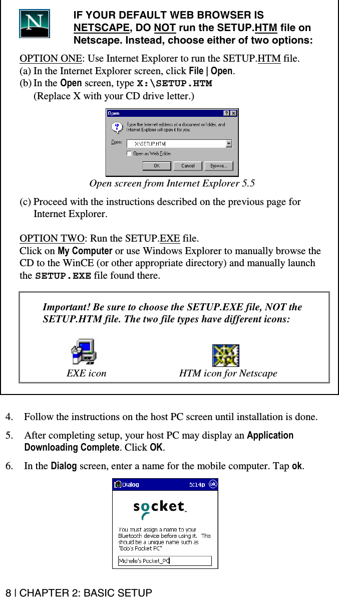 8 | CHAPTER 2: BASIC SETUP  IF YOUR DEFAULT WEB BROWSER IS NETSCAPE, DO NOT run the SETUP.HTM file on Netscape. Instead, choose either of two options:  OPTION ONE: Use Internet Explorer to run the SETUP.HTM file. (a) In the Internet Explorer screen, click File | Open.  (b) In the Open screen, type X:\SETUP.HTM  (Replace X with your CD drive letter.)   Open screen from Internet Explorer 5.5  (c) Proceed with the instructions described on the previous page for Internet Explorer.  OPTION TWO: Run the SETUP.EXE file. Click on My Computer or use Windows Explorer to manually browse the CD to the WinCE (or other appropriate directory) and manually launch the SETUP.EXE file found there.   Important! Be sure to choose the SETUP.EXE file, NOT the SETUP.HTM file. The two file types have different icons:      EXE icon  HTM icon for Netscape     4.  Follow the instructions on the host PC screen until installation is done.  5.  After completing setup, your host PC may display an Application Downloading Complete. Click OK.  6. In the Dialog screen, enter a name for the mobile computer. Tap ok.   