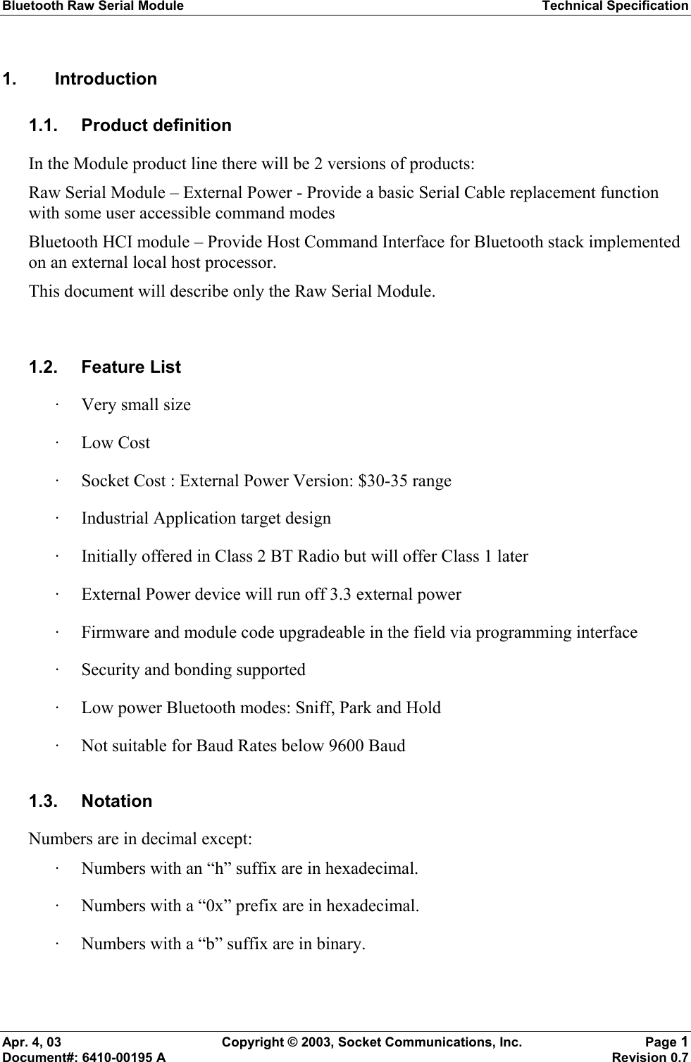 Bluetooth Raw Serial Module Technical Specification Apr. 4, 03  Copyright © 2003, Socket Communications, Inc.  Page 1 Document#: 6410-00195 A    Revision 0.7 1. Introduction 1.1. Product definition In the Module product line there will be 2 versions of products: Raw Serial Module – External Power - Provide a basic Serial Cable replacement function with some user accessible command modes Bluetooth HCI module – Provide Host Command Interface for Bluetooth stack implemented on an external local host processor. This document will describe only the Raw Serial Module.  1.2. Feature List · Very small size · Low Cost · Socket Cost : External Power Version: $30-35 range · Industrial Application target design · Initially offered in Class 2 BT Radio but will offer Class 1 later · External Power device will run off 3.3 external power · Firmware and module code upgradeable in the field via programming interface · Security and bonding supported · Low power Bluetooth modes: Sniff, Park and Hold · Not suitable for Baud Rates below 9600 Baud 1.3. Notation Numbers are in decimal except: · Numbers with an “h” suffix are in hexadecimal. · Numbers with a “0x” prefix are in hexadecimal. · Numbers with a “b” suffix are in binary.  