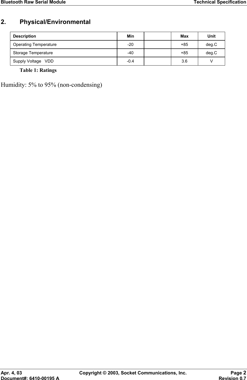 Bluetooth Raw Serial Module Technical Specification Apr. 4, 03  Copyright © 2003, Socket Communications, Inc.  Page 2 Document#: 6410-00195 A    Revision 0.7 2. Physical/Environmental Description Min  Max Unit Operating Temperature  -20    +85  deg.C Storage Temperature  -40    +85  deg.C Supply Voltage   VDD  -0.4    3.6  V Table 1: Ratings Humidity: 5% to 95% (non-condensing) 