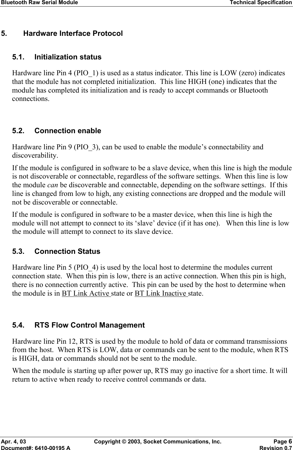 Bluetooth Raw Serial Module Technical Specification Apr. 4, 03  Copyright © 2003, Socket Communications, Inc.  Page 6 Document#: 6410-00195 A    Revision 0.7 5.  Hardware Interface Protocol 5.1. Initialization status Hardware line Pin 4 (PIO_1) is used as a status indicator. This line is LOW (zero) indicates that the module has not completed initialization.  This line HIGH (one) indicates that the module has completed its initialization and is ready to accept commands or Bluetooth connections.    5.2. Connection enable Hardware line Pin 9 (PIO_3), can be used to enable the module’s connectability and discoverability.   If the module is configured in software to be a slave device, when this line is high the module is not discoverable or connectable, regardless of the software settings.  When this line is low the module can be discoverable and connectable, depending on the software settings.  If this line is changed from low to high, any existing connections are dropped and the module will not be discoverable or connectable. If the module is configured in software to be a master device, when this line is high the module will not attempt to connect to its ‘slave’ device (if it has one).   When this line is low the module will attempt to connect to its slave device. 5.3. Connection Status Hardware line Pin 5 (PIO_4) is used by the local host to determine the modules current connection state.  When this pin is low, there is an active connection. When this pin is high, there is no connection currently active.  This pin can be used by the host to determine when the module is in BT Link Active state or BT Link Inactive state.  5.4.  RTS Flow Control Management Hardware line Pin 12, RTS is used by the module to hold of data or command transmissions from the host.  When RTS is LOW, data or commands can be sent to the module, when RTS is HIGH, data or commands should not be sent to the module.   When the module is starting up after power up, RTS may go inactive for a short time. It will return to active when ready to receive control commands or data.   