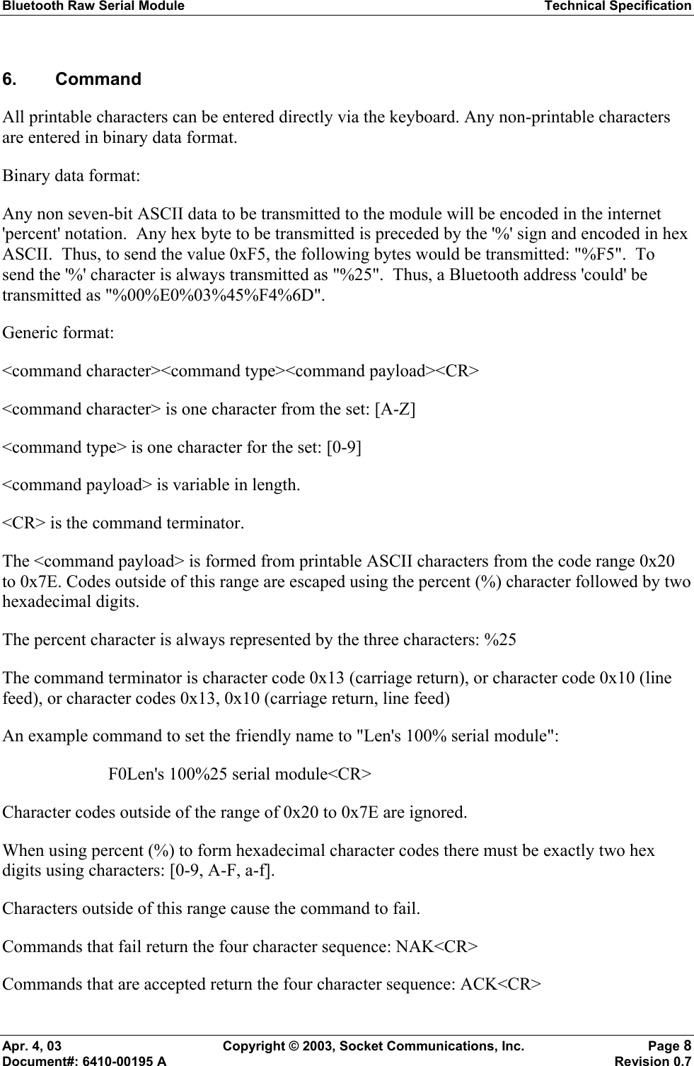 Bluetooth Raw Serial Module Technical Specification Apr. 4, 03  Copyright © 2003, Socket Communications, Inc.  Page 8 Document#: 6410-00195 A    Revision 0.7 6. Command  All printable characters can be entered directly via the keyboard. Any non-printable characters are entered in binary data format. Binary data format:  Any non seven-bit ASCII data to be transmitted to the module will be encoded in the internet &apos;percent&apos; notation.  Any hex byte to be transmitted is preceded by the &apos;%&apos; sign and encoded in hex ASCII.  Thus, to send the value 0xF5, the following bytes would be transmitted: &quot;%F5&quot;.  To send the &apos;%&apos; character is always transmitted as &quot;%25&quot;.  Thus, a Bluetooth address &apos;could&apos; be transmitted as &quot;%00%E0%03%45%F4%6D&quot;.   Generic format: &lt;command character&gt;&lt;command type&gt;&lt;command payload&gt;&lt;CR&gt; &lt;command character&gt; is one character from the set: [A-Z] &lt;command type&gt; is one character for the set: [0-9] &lt;command payload&gt; is variable in length. &lt;CR&gt; is the command terminator. The &lt;command payload&gt; is formed from printable ASCII characters from the code range 0x20 to 0x7E. Codes outside of this range are escaped using the percent (%) character followed by two hexadecimal digits. The percent character is always represented by the three characters: %25 The command terminator is character code 0x13 (carriage return), or character code 0x10 (line feed), or character codes 0x13, 0x10 (carriage return, line feed) An example command to set the friendly name to &quot;Len&apos;s 100% serial module&quot;: F0Len&apos;s 100%25 serial module&lt;CR&gt; Character codes outside of the range of 0x20 to 0x7E are ignored. When using percent (%) to form hexadecimal character codes there must be exactly two hex digits using characters: [0-9, A-F, a-f]. Characters outside of this range cause the command to fail. Commands that fail return the four character sequence: NAK&lt;CR&gt; Commands that are accepted return the four character sequence: ACK&lt;CR&gt; 