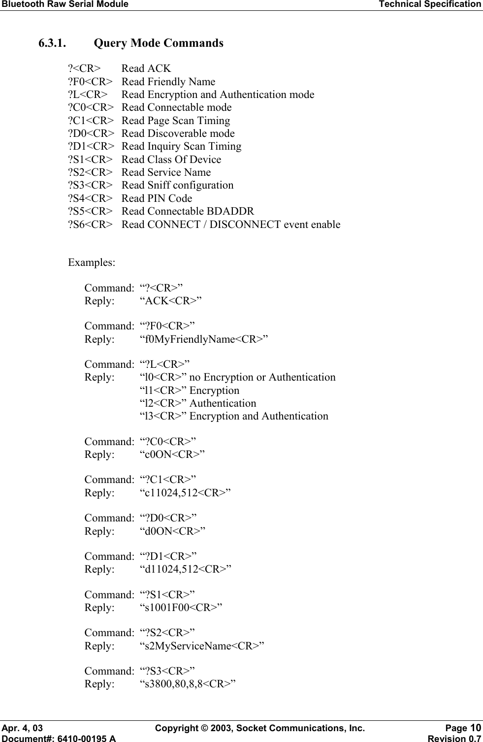 Bluetooth Raw Serial Module Technical Specification Apr. 4, 03  Copyright © 2003, Socket Communications, Inc.  Page 10 Document#: 6410-00195 A    Revision 0.7 6.3.1. Query Mode Commands ?&lt;CR&gt; Read ACK ?F0&lt;CR&gt;  Read Friendly Name ?L&lt;CR&gt;  Read Encryption and Authentication mode ?C0&lt;CR&gt; Read Connectable mode ?C1&lt;CR&gt;  Read Page Scan Timing ?D0&lt;CR&gt; Read Discoverable mode ?D1&lt;CR&gt;  Read Inquiry Scan Timing ?S1&lt;CR&gt;  Read Class Of Device ?S2&lt;CR&gt; Read Service Name ?S3&lt;CR&gt;  Read Sniff configuration ?S4&lt;CR&gt;  Read PIN Code ?S5&lt;CR&gt;  Read Connectable BDADDR ?S6&lt;CR&gt;  Read CONNECT / DISCONNECT event enable  Examples:  Command: “?&lt;CR&gt;” Reply: “ACK&lt;CR&gt;” Command: “?F0&lt;CR&gt;” Reply: “f0MyFriendlyName&lt;CR&gt;” Command: “?L&lt;CR&gt;” Reply:  “l0&lt;CR&gt;” no Encryption or Authentication   “l1&lt;CR&gt;” Encryption   “l2&lt;CR&gt;” Authentication   “l3&lt;CR&gt;” Encryption and Authentication Command: “?C0&lt;CR&gt;” Reply: “c0ON&lt;CR&gt;” Command: “?C1&lt;CR&gt;” Reply: “c11024,512&lt;CR&gt;” Command: “?D0&lt;CR&gt;” Reply: “d0ON&lt;CR&gt;” Command: “?D1&lt;CR&gt;” Reply: “d11024,512&lt;CR&gt;” Command: “?S1&lt;CR&gt;” Reply: “s1001F00&lt;CR&gt;” Command: “?S2&lt;CR&gt;” Reply: “s2MyServiceName&lt;CR&gt;” Command: “?S3&lt;CR&gt;” Reply: “s3800,80,8,8&lt;CR&gt;” 