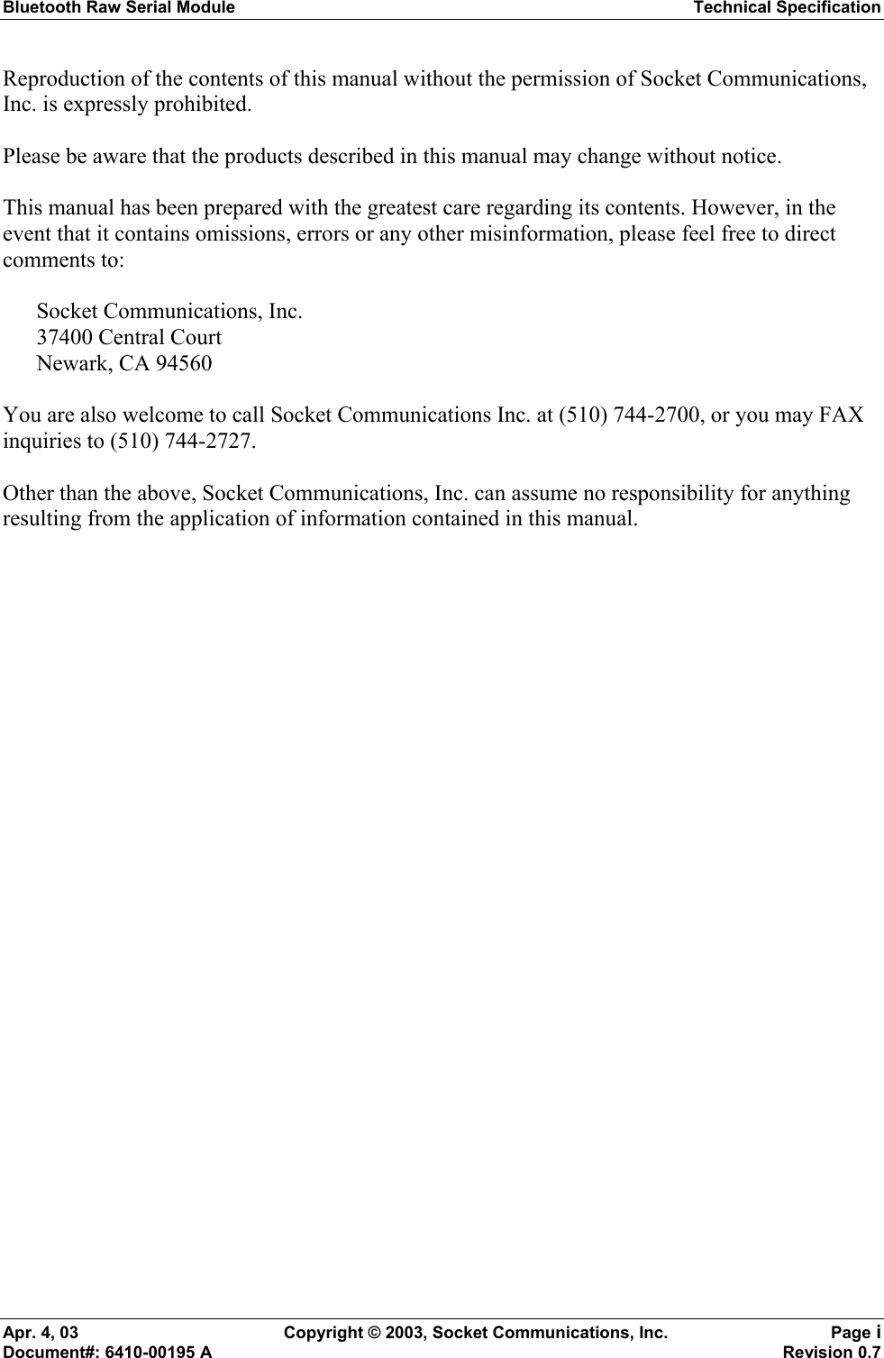 Bluetooth Raw Serial Module Technical Specification Apr. 4, 03  Copyright © 2003, Socket Communications, Inc.  Page i Document#: 6410-00195 A    Revision 0.7 Reproduction of the contents of this manual without the permission of Socket Communications, Inc. is expressly prohibited.  Please be aware that the products described in this manual may change without notice.  This manual has been prepared with the greatest care regarding its contents. However, in the event that it contains omissions, errors or any other misinformation, please feel free to direct comments to:  Socket Communications, Inc. 37400 Central Court Newark, CA 94560  You are also welcome to call Socket Communications Inc. at (510) 744-2700, or you may FAX inquiries to (510) 744-2727.  Other than the above, Socket Communications, Inc. can assume no responsibility for anything resulting from the application of information contained in this manual. 