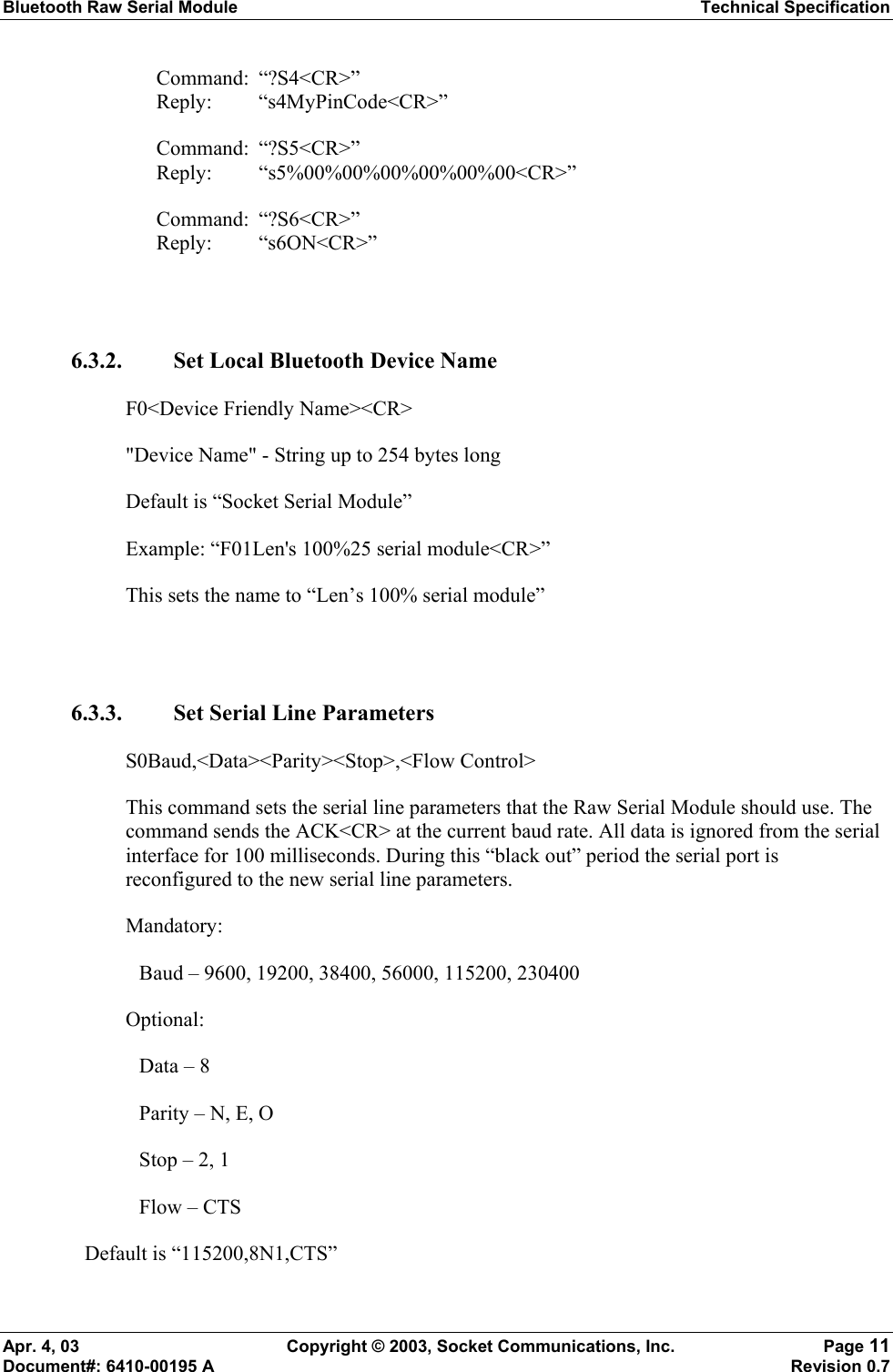 Bluetooth Raw Serial Module Technical Specification Apr. 4, 03  Copyright © 2003, Socket Communications, Inc.  Page 11 Document#: 6410-00195 A    Revision 0.7 Command: “?S4&lt;CR&gt;” Reply: “s4MyPinCode&lt;CR&gt;” Command: “?S5&lt;CR&gt;” Reply: “s5%00%00%00%00%00%00&lt;CR&gt;”  Command: “?S6&lt;CR&gt;” Reply: “s6ON&lt;CR&gt;”  6.3.2. Set Local Bluetooth Device Name F0&lt;Device Friendly Name&gt;&lt;CR&gt; &quot;Device Name&quot; - String up to 254 bytes long  Default is “Socket Serial Module”  Example: “F01Len&apos;s 100%25 serial module&lt;CR&gt;” This sets the name to “Len’s 100% serial module”   6.3.3. Set Serial Line Parameters S0Baud,&lt;Data&gt;&lt;Parity&gt;&lt;Stop&gt;,&lt;Flow Control&gt; This command sets the serial line parameters that the Raw Serial Module should use. The command sends the ACK&lt;CR&gt; at the current baud rate. All data is ignored from the serial interface for 100 milliseconds. During this “black out” period the serial port is reconfigured to the new serial line parameters. Mandatory:  Baud – 9600, 19200, 38400, 56000, 115200, 230400 Optional: Data – 8 Parity – N, E, O Stop – 2, 1 Flow – CTS Default is “115200,8N1,CTS” 