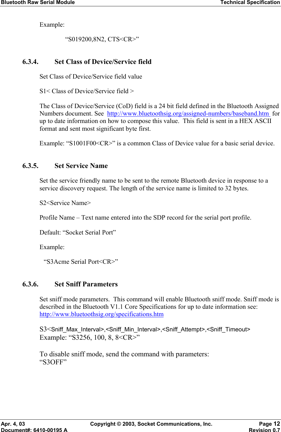 Bluetooth Raw Serial Module Technical Specification Apr. 4, 03  Copyright © 2003, Socket Communications, Inc.  Page 12 Document#: 6410-00195 A    Revision 0.7 Example:  “S019200,8N2, CTS&lt;CR&gt;” 6.3.4. Set Class of Device/Service field Set Class of Device/Service field value S1&lt; Class of Device/Service field &gt; The Class of Device/Service (CoD) field is a 24 bit field defined in the Bluetooth Assigned Numbers document. See  http://www.bluetoothsig.org/assigned-numbers/baseband.htm  for up to date information on how to compose this value.  This field is sent in a HEX ASCII format and sent most significant byte first. Example: “S1001F00&lt;CR&gt;” is a common Class of Device value for a basic serial device. 6.3.5. Set Service Name Set the service friendly name to be sent to the remote Bluetooth device in response to a service discovery request. The length of the service name is limited to 32 bytes. S2&lt;Service Name&gt; Profile Name – Text name entered into the SDP record for the serial port profile. Default: “Socket Serial Port” Example:   “S3Acme Serial Port&lt;CR&gt;” 6.3.6. Set Sniff Parameters Set sniff mode parameters.  This command will enable Bluetooth sniff mode. Sniff mode is described in the Bluetooth V1.1 Core Specifications for up to date information see: http://www.bluetoothsig.org/specifications.htm   S3&lt;Sniff_Max_Interval&gt;,&lt;Sniff_Min_Interval&gt;,&lt;Sniff_Attempt&gt;,&lt;Sniff_Timeout&gt; Example: “S3256, 100, 8, 8&lt;CR&gt;”  To disable sniff mode, send the command with parameters: “S3OFF”  