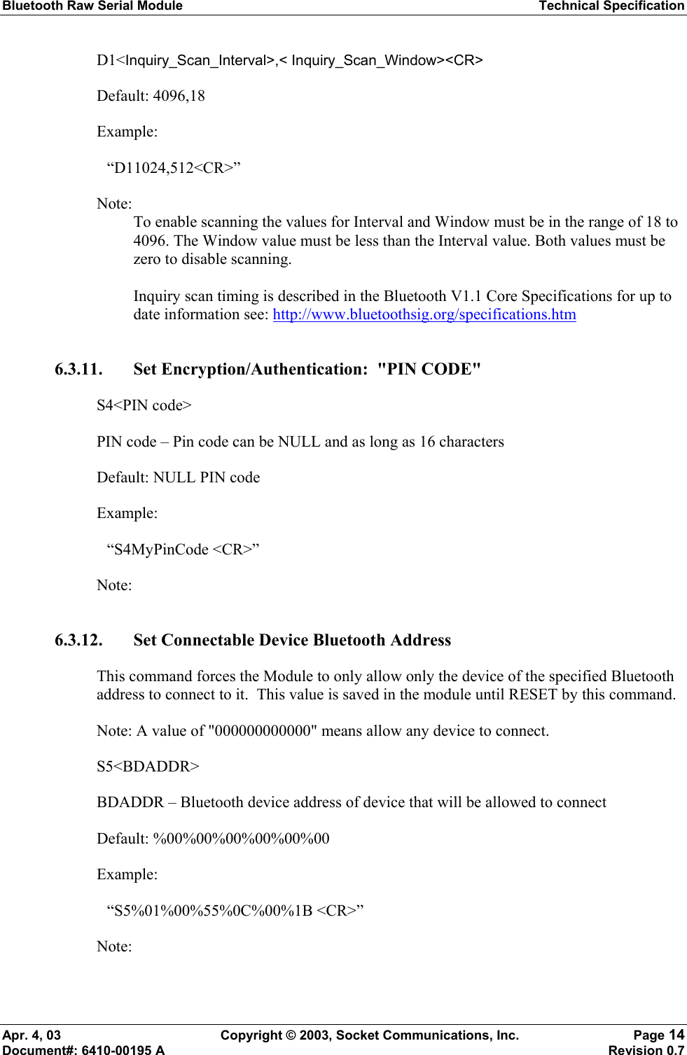 Bluetooth Raw Serial Module Technical Specification Apr. 4, 03  Copyright © 2003, Socket Communications, Inc.  Page 14 Document#: 6410-00195 A    Revision 0.7 D1&lt;Inquiry_Scan_Interval&gt;,&lt; Inquiry_Scan_Window&gt;&lt;CR&gt; Default: 4096,18 Example:  “D11024,512&lt;CR&gt;” Note:  To enable scanning the values for Interval and Window must be in the range of 18 to 4096. The Window value must be less than the Interval value. Both values must be zero to disable scanning.  Inquiry scan timing is described in the Bluetooth V1.1 Core Specifications for up to date information see: http://www.bluetoothsig.org/specifications.htm 6.3.11. Set Encryption/Authentication:  &quot;PIN CODE&quot;  S4&lt;PIN code&gt; PIN code – Pin code can be NULL and as long as 16 characters Default: NULL PIN code Example:  “S4MyPinCode &lt;CR&gt;” Note:  6.3.12. Set Connectable Device Bluetooth Address This command forces the Module to only allow only the device of the specified Bluetooth address to connect to it.  This value is saved in the module until RESET by this command. Note: A value of &quot;000000000000&quot; means allow any device to connect. S5&lt;BDADDR&gt; BDADDR – Bluetooth device address of device that will be allowed to connect Default: %00%00%00%00%00%00 Example:  “S5%01%00%55%0C%00%1B &lt;CR&gt;” Note:  