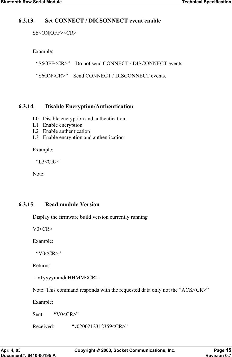 Bluetooth Raw Serial Module Technical Specification Apr. 4, 03  Copyright © 2003, Socket Communications, Inc.  Page 15 Document#: 6410-00195 A    Revision 0.7 6.3.13. Set CONNECT / DICSONNECT event enable S6&lt;ON|OFF&gt;&lt;CR&gt;  Example:   “S6OFF&lt;CR&gt;” – Do not send CONNECT / DISCONNECT events.   “S6ON&lt;CR&gt;” – Send CONNECT / DISCONNECT events.  6.3.14. Disable Encryption/Authentication  L0  Disable encryption and authentication L1 Enable encryption L2 Enable authentication L3  Enable encryption and authentication Example:  “L3&lt;CR&gt;” Note:   6.3.15. Read module Version Display the firmware build version currently running V0&lt;CR&gt; Example:  “V0&lt;CR&gt;” Returns:   &quot;v1yyyymmddHHMM&lt;CR&gt;&quot; Note: This command responds with the requested data only not the “ACK&lt;CR&gt;” Example: Sent: “V0&lt;CR&gt;” Received:   “v0200212312359&lt;CR&gt;” 
