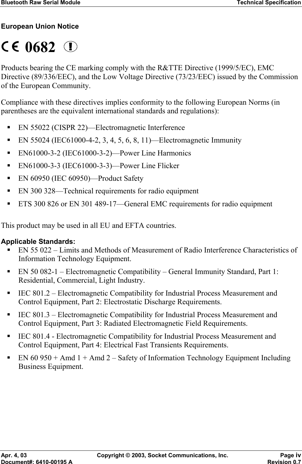 Bluetooth Raw Serial Module Technical Specification Apr. 4, 03  Copyright © 2003, Socket Communications, Inc.  Page iv Document#: 6410-00195 A    Revision 0.7 European Union Notice  0682    Products bearing the CE marking comply with the R&amp;TTE Directive (1999/5/EC), EMC Directive (89/336/EEC), and the Low Voltage Directive (73/23/EEC) issued by the Commission of the European Community. Compliance with these directives implies conformity to the following European Norms (in parentheses are the equivalent international standards and regulations):  EN 55022 (CISPR 22)—Electromagnetic Interference  EN 55024 (IEC61000-4-2, 3, 4, 5, 6, 8, 11)—Electromagnetic Immunity  EN61000-3-2 (IEC61000-3-2)—Power Line Harmonics  EN61000-3-3 (IEC61000-3-3)—Power Line Flicker  EN 60950 (IEC 60950)—Product Safety  EN 300 328—Technical requirements for radio equipment  ETS 300 826 or EN 301 489-17—General EMC requirements for radio equipment  This product may be used in all EU and EFTA countries. Applicable Standards:  EN 55 022 – Limits and Methods of Measurement of Radio Interference Characteristics of Information Technology Equipment.  EN 50 082-1 – Electromagnetic Compatibility – General Immunity Standard, Part 1: Residential, Commercial, Light Industry.  IEC 801.2 – Electromagnetic Compatibility for Industrial Process Measurement and Control Equipment, Part 2: Electrostatic Discharge Requirements.  IEC 801.3 – Electromagnetic Compatibility for Industrial Process Measurement and Control Equipment, Part 3: Radiated Electromagnetic Field Requirements.  IEC 801.4 - Electromagnetic Compatibility for Industrial Process Measurement and Control Equipment, Part 4: Electrical Fast Transients Requirements.  EN 60 950 + Amd 1 + Amd 2 – Safety of Information Technology Equipment Including Business Equipment.  