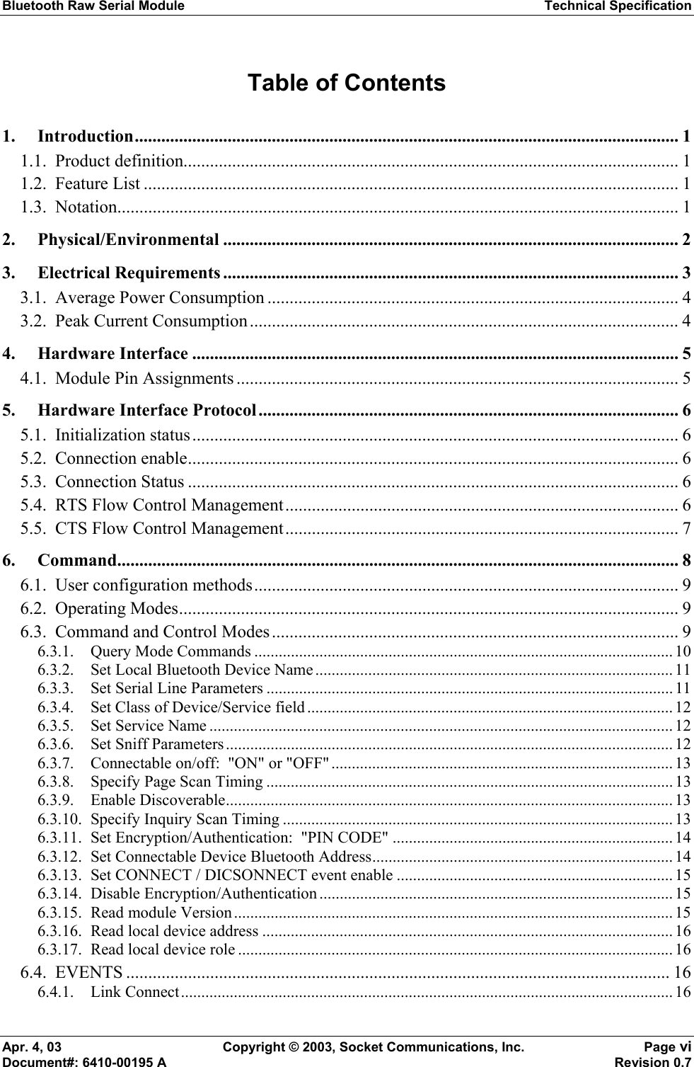 Bluetooth Raw Serial Module Technical Specification Apr. 4, 03  Copyright © 2003, Socket Communications, Inc.  Page vi Document#: 6410-00195 A    Revision 0.7 Table of Contents 1. Introduction........................................................................................................................... 1 1.1. Product definition................................................................................................................ 1 1.2. Feature List ......................................................................................................................... 1 1.3. Notation............................................................................................................................... 1 2. Physical/Environmental ....................................................................................................... 2 3. Electrical Requirements ....................................................................................................... 3 3.1.  Average Power Consumption ............................................................................................. 4 3.2.  Peak Current Consumption................................................................................................. 4 4. Hardware Interface ..............................................................................................................5 4.1. Module Pin Assignments .................................................................................................... 5 5. Hardware Interface Protocol............................................................................................... 6 5.1. Initialization status.............................................................................................................. 6 5.2. Connection enable............................................................................................................... 6 5.3. Connection Status ............................................................................................................... 6 5.4.  RTS Flow Control Management......................................................................................... 6 5.5.  CTS Flow Control Management......................................................................................... 7 6. Command............................................................................................................................... 8 6.1.  User configuration methods................................................................................................ 9 6.2. Operating Modes................................................................................................................. 9 6.3.  Command and Control Modes............................................................................................ 9 6.3.1. Query Mode Commands ....................................................................................................... 10 6.3.2. Set Local Bluetooth Device Name ........................................................................................ 11 6.3.3. Set Serial Line Parameters .................................................................................................... 11 6.3.4. Set Class of Device/Service field .......................................................................................... 12 6.3.5. Set Service Name .................................................................................................................. 12 6.3.6. Set Sniff Parameters.............................................................................................................. 12 6.3.7. Connectable on/off:  &quot;ON&quot; or &quot;OFF&quot;.................................................................................... 13 6.3.8. Specify Page Scan Timing ....................................................................................................13 6.3.9. Enable Discoverable.............................................................................................................. 13 6.3.10. Specify Inquiry Scan Timing ................................................................................................13 6.3.11. Set Encryption/Authentication:  &quot;PIN CODE&quot; .....................................................................14 6.3.12. Set Connectable Device Bluetooth Address.......................................................................... 14 6.3.13. Set CONNECT / DICSONNECT event enable .................................................................... 15 6.3.14. Disable Encryption/Authentication....................................................................................... 15 6.3.15. Read module Version............................................................................................................ 15 6.3.16. Read local device address ..................................................................................................... 16 6.3.17. Read local device role ........................................................................................................... 16 6.4. EVENTS ........................................................................................................................... 16 6.4.1. Link Connect......................................................................................................................... 16 