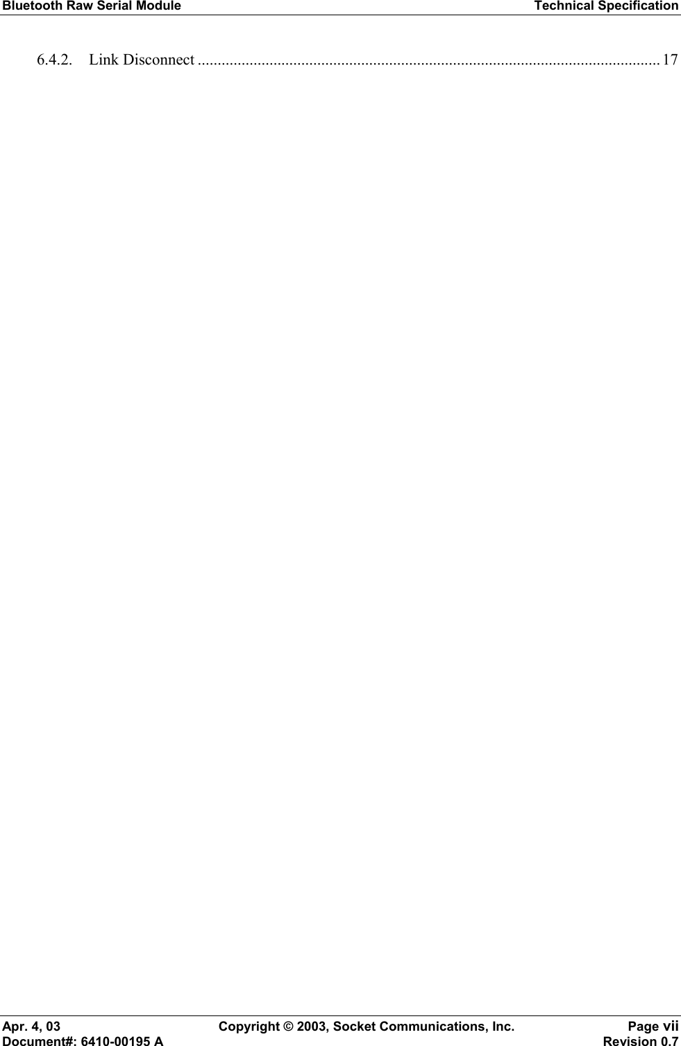 Bluetooth Raw Serial Module Technical Specification Apr. 4, 03  Copyright © 2003, Socket Communications, Inc.  Page vii Document#: 6410-00195 A    Revision 0.7 6.4.2. Link Disconnect .................................................................................................................... 17  