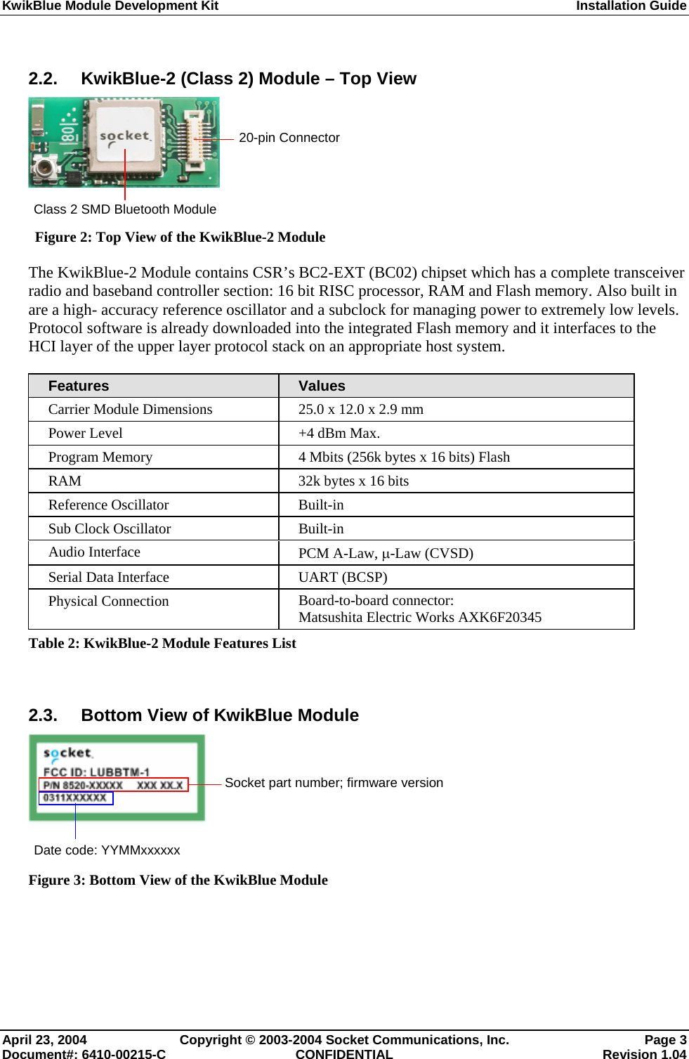 KwikBlue Module Development Kit  Installation Guide  2.2. KwikBlue-2 (Class 2) Module – Top View    Figure 2: Top View of the KwikBlue-2 Module The KwikBlue-2 Module contains CSR’s BC2-EXT (BC02) chipset which has a complete transceiver radio and baseband controller section: 16 bit RISC processor, RAM and Flash memory. Also built in are a high- accuracy reference oscillator and a subclock for managing power to extremely low levels. Protocol software is already downloaded into the integrated Flash memory and it interfaces to the HCI layer of the upper layer protocol stack on an appropriate host system. Features  Values Carrier Module Dimensions  25.0 x 12.0 x 2.9 mm Power Level  +4 dBm Max. Program Memory  4 Mbits (256k bytes x 16 bits) Flash RAM  32k bytes x 16 bits Reference Oscillator  Built-in Sub Clock Oscillator  Built-in Audio Interface  PCM A-Law, µ-Law (CVSD) Serial Data Interface  UART (BCSP) Physical Connection  Board-to-board connector: Matsushita Electric Works AXK6F20345 Table 2: KwikBlue-2 Module Features List  2.3.  Bottom View of KwikBlue Module    Figure 3: Bottom View of the KwikBlue Module  Socket part number; firmware version 20-pin Connector Class 2 SMD Bluetooth Module Date code: YYMMxxxxxx April 23, 2004  Copyright © 2003-2004 Socket Communications, Inc.  Page 3 Document#: 6410-00215-C  CONFIDENTIAL  Revision 1.04 