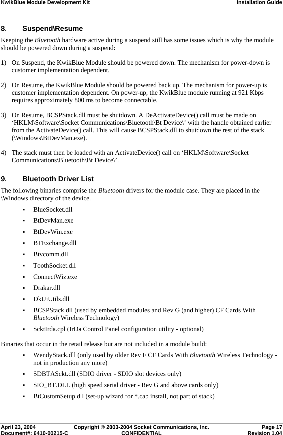 KwikBlue Module Development Kit  Installation Guide  8. Suspend\Resume Keeping the Bluetooth hardware active during a suspend still has some issues which is why the module should be powered down during a suspend: 1) On Suspend, the KwikBlue Module should be powered down. The mechanism for power-down is customer implementation dependent. 2) On Resume, the KwikBlue Module should be powered back up. The mechanism for power-up is customer implementation dependent. On power-up, the KwikBlue module running at 921 Kbps requires approximately 800 ms to become connectable. 3) On Resume, BCSPStack.dll must be shutdown. A DeActivateDevice() call must be made on ‘HKLM\Software\Socket Communications\Bluetooth\Bt Device\’ with the handle obtained earlier from the ActivateDevice() call. This will cause BCSPStack.dll to shutdown the rest of the stack (\Windows\BtDevMan.exe). 4) The stack must then be loaded with an ActivateDevice() call on ‘HKLM\Software\Socket Communications\Bluetooth\Bt Device\’. 9.  Bluetooth Driver List The following binaries comprise the Bluetooth drivers for the module case. They are placed in the \Windows directory of the device.  BlueSocket.dll  BtDevMan.exe  BtDevWin.exe  BTExchange.dll  Btvcomm.dll  ToothSocket.dll  ConnectWiz.exe  Drakar.dll  DkUiUtils.dll  BCSPStack.dll (used by embedded modules and Rev G (and higher) CF Cards With Bluetooth Wireless Technology)  ScktIrda.cpl (IrDa Control Panel configuration utility - optional) Binaries that occur in the retail release but are not included in a module build:  WendyStack.dll (only used by older Rev F CF Cards With Bluetooth Wireless Technology - not in production any more)  SDBTASckt.dll (SDIO driver - SDIO slot devices only)  SIO_BT.DLL (high speed serial driver - Rev G and above cards only)  BtCustomSetup.dll (set-up wizard for *.cab install, not part of stack) April 23, 2004  Copyright © 2003-2004 Socket Communications, Inc.  Page 17 Document#: 6410-00215-C  CONFIDENTIAL  Revision 1.04 