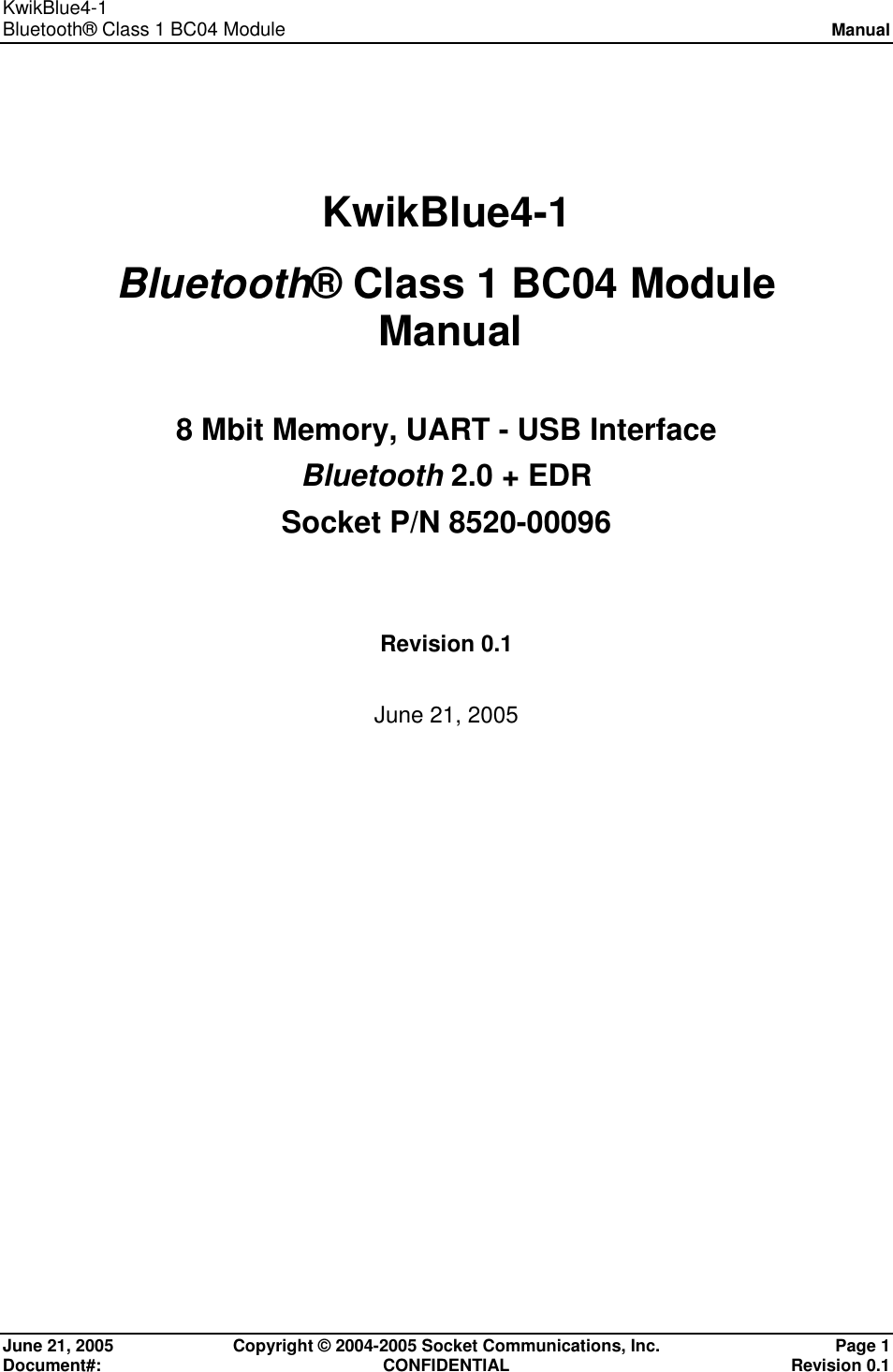 KwikBlue4-1  Bluetooth® Class 1 BC04 Module Manual  June 21, 2005  Copyright © 2004-2005 Socket Communications, Inc.  Page 1 Document#: CONFIDENTIAL Revision 0.1 KwikBlue4-1  Bluetooth® Class 1 BC04 Module   Manual 8 Mbit Memory, UART - USB Interface Bluetooth 2.0 + EDR Socket P/N 8520-00096 Revision 0.1 June 21, 2005  