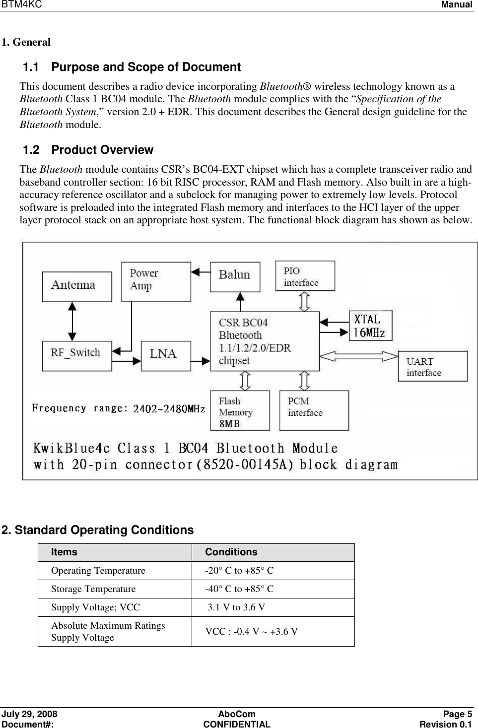 BTM4KC   Manual  July 29, 2008  AboCom  Page 5 Document#:  CONFIDENTIAL  Revision 0.1 1. General 1.1  Purpose and Scope of Document This document describes a radio device incorporating Bluetooth® wireless technology known as a Bluetooth Class 1 BC04 module. The Bluetooth module complies with the “Specification of the Bluetooth System,” version 2.0 + EDR. This document describes the General design guideline for the Bluetooth module. 1.2  Product Overview The Bluetooth module contains CSR’s BC04-EXT chipset which has a complete transceiver radio and baseband controller section: 16 bit RISC processor, RAM and Flash memory. Also built in are a high- accuracy reference oscillator and a subclock for managing power to extremely low levels. Protocol software is preloaded into the integrated Flash memory and interfaces to the HCI layer of the upper layer protocol stack on an appropriate host system. The functional block diagram has shown as below.   2. Standard Operating Conditions Items  Conditions Operating Temperature  -20° C to +85° C Storage Temperature  -40° C to +85° C Supply Voltage; VCC   3.1 V to 3.6 V Absolute Maximum Ratings Supply Voltage  VCC : -0.4 V ~ +3.6 V 