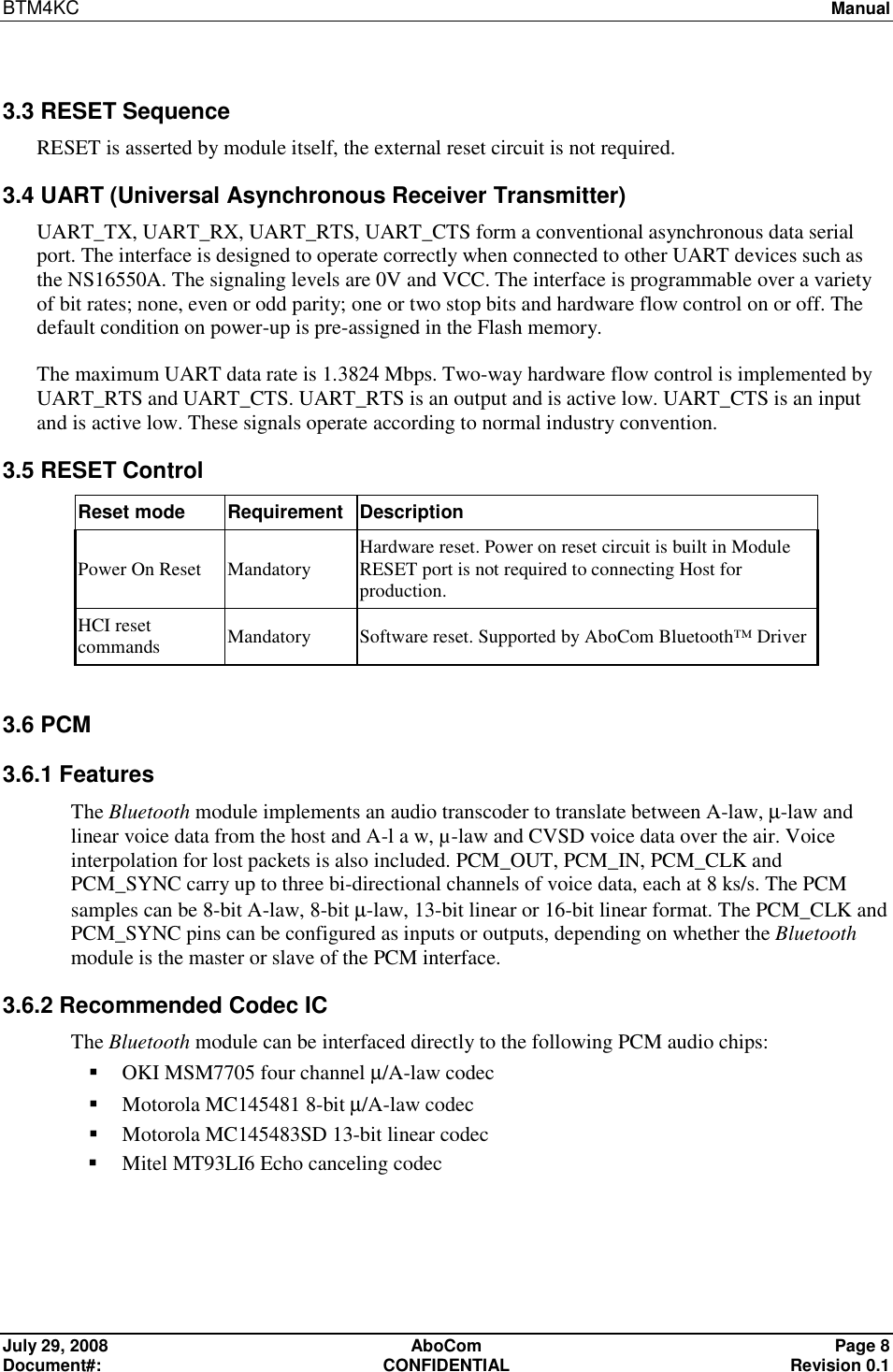 BTM4KC   Manual  July 29, 2008  AboCom  Page 8 Document#:  CONFIDENTIAL  Revision 0.1  3.3 RESET Sequence RESET is asserted by module itself, the external reset circuit is not required. 3.4 UART (Universal Asynchronous Receiver Transmitter) UART_TX, UART_RX, UART_RTS, UART_CTS form a conventional asynchronous data serial port. The interface is designed to operate correctly when connected to other UART devices such as the NS16550A. The signaling levels are 0V and VCC. The interface is programmable over a variety of bit rates; none, even or odd parity; one or two stop bits and hardware flow control on or off. The default condition on power-up is pre-assigned in the Flash memory. The maximum UART data rate is 1.3824 Mbps. Two-way hardware flow control is implemented by UART_RTS and UART_CTS. UART_RTS is an output and is active low. UART_CTS is an input and is active low. These signals operate according to normal industry convention. 3.5 RESET Control Reset mode  Requirement Description Power On Reset  Mandatory  Hardware reset. Power on reset circuit is built in Module RESET port is not required to connecting Host for production.  HCI reset commands  Mandatory  Software reset. Supported by AboCom Bluetooth™ Driver  3.6 PCM 3.6.1 Features The Bluetooth module implements an audio transcoder to translate between A-law, µ-law and linear voice data from the host and A-l a w, µ-law and CVSD voice data over the air. Voice interpolation for lost packets is also included. PCM_OUT, PCM_IN, PCM_CLK and PCM_SYNC carry up to three bi-directional channels of voice data, each at 8 ks/s. The PCM samples can be 8-bit A-law, 8-bit µ-law, 13-bit linear or 16-bit linear format. The PCM_CLK and PCM_SYNC pins can be configured as inputs or outputs, depending on whether the Bluetooth module is the master or slave of the PCM interface.  3.6.2 Recommended Codec IC The Bluetooth module can be interfaced directly to the following PCM audio chips:  OKI MSM7705 four channel µ/A-law codec  Motorola MC145481 8-bit µ/A-law codec  Motorola MC145483SD 13-bit linear codec  Mitel MT93LI6 Echo canceling codec    