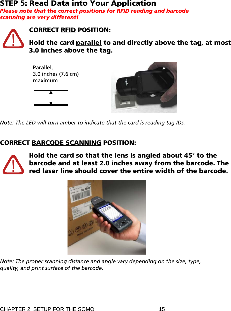 STEP 5: Read Data into Your Application Please note that the correct positions for RFID reading and barcode scanning are very different!  CORRECT RFID POSITION:   Hold the card parallel to and directly above the tag, at most 3.0 inches above the tag.   Parallel,  3.0 inches (7.6 cm) maximum  Note: The LED will turn amber to indicate that the card is reading tag IDs.   CORRECT BARCODE SCANNING POSITION:  CHAPTER 2: SETUP FOR THE SOMO  15  Hold the card so that the lens is angled about 45° to the barcode and at least 2.0 inches away from the barcode. The red laser line should cover the entire width of the barcode.    Note: The proper scanning distance and angle vary depending on the size, type, quality, and print surface of the barcode. 
