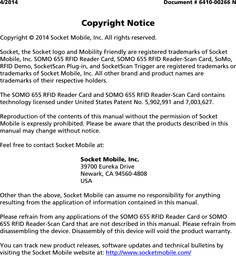 4/2014  Document # 6410-00266 N   Copyright Notice  Copyright © 2014 Socket Mobile, Inc. All rights reserved.  Socket, the Socket logo and Mobility Friendly are registered trademarks of Socket Mobile, Inc. SOMO 655 RFID Reader Card, SOMO 655 RFID Reader-Scan Card, SoMo, RFID Demo, SocketScan Plug-in, and SocketScan Trigger are registered trademarks or trademarks of Socket Mobile, Inc. All other brand and product names are trademarks of their respective holders.  The SOMO 655 RFID Reader Card and SOMO 655 RFID Reader-Scan Card contains technology licensed under United States Patent No. 5,902,991 and 7,003,627.  Reproduction of the contents of this manual without the permission of Socket Mobile is expressly prohibited. Please be aware that the products described in this manual may change without notice.  Feel free to contact Socket Mobile at:  Socket Mobile, Inc. 39700 Eureka Drive Newark, CA 94560-4808 USA  Other than the above, Socket Mobile can assume no responsibility for anything resulting from the application of information contained in this manual.  Please refrain from any applications of the SOMO 655 RFID Reader Card or SOMO 655 RFID Reader-Scan Card that are not described in this manual. Please refrain from disassembling the device. Disassembly of this device will void the product warranty.  You can track new product releases, software updates and technical bulletins by visiting the Socket Mobile website at: http://www.socketmobile.com/  