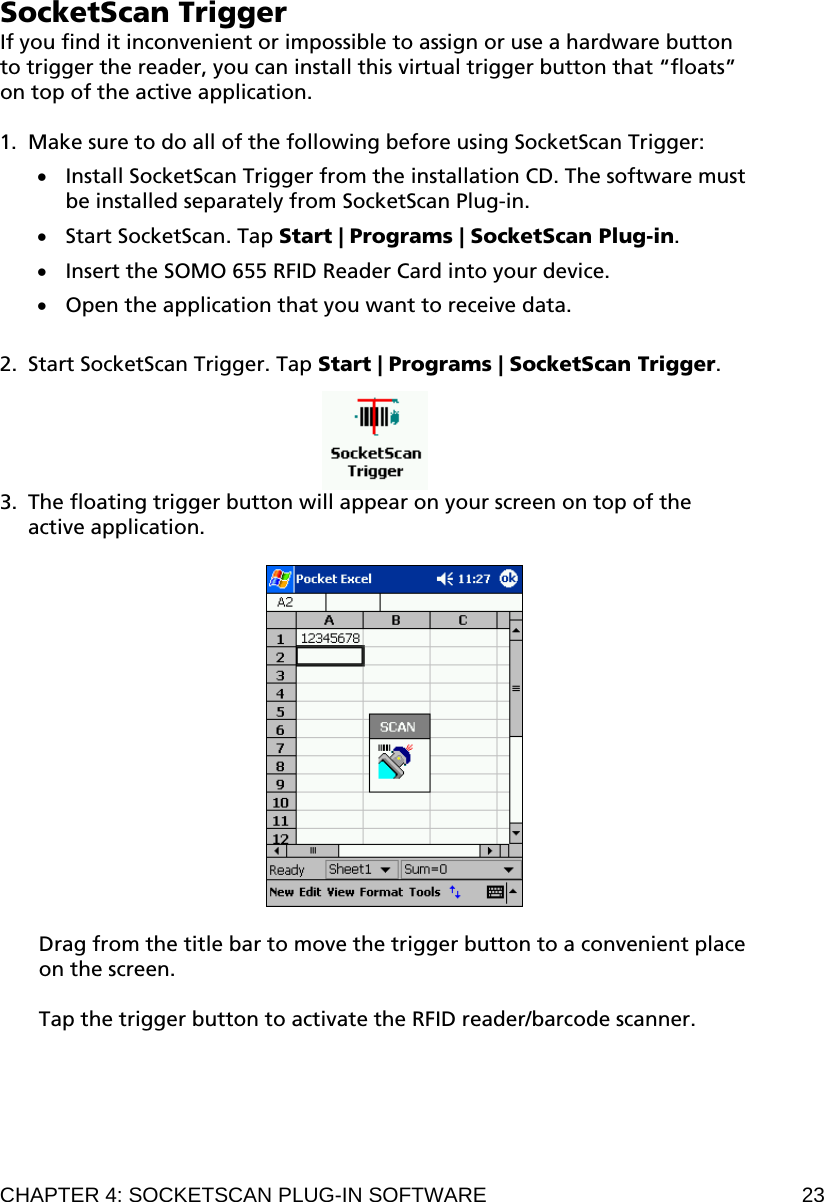 SocketScan Trigger If you find it inconvenient or impossible to assign or use a hardware button to trigger the reader, you can install this virtual trigger button that “floats” on top of the active application.  1. Make sure to do all of the following before using SocketScan Trigger:  Install SocketScan Trigger from the installation CD. The software must be installed separately from SocketScan Plug-in.  Start SocketScan. Tap Start | Programs | SocketScan Plug-in.  Insert the SOMO 655 RFID Reader Card into your device.  Open the application that you want to receive data.  2. Start SocketScan Trigger. Tap Start | Programs | SocketScan Trigger.   3. The floating trigger button will appear on your screen on top of the active application.     Drag from the title bar to move the trigger button to a convenient place on the screen.  Tap the trigger button to activate the RFID reader/barcode scanner.  CHAPTER 4: SOCKETSCAN PLUG-IN SOFTWARE  23 